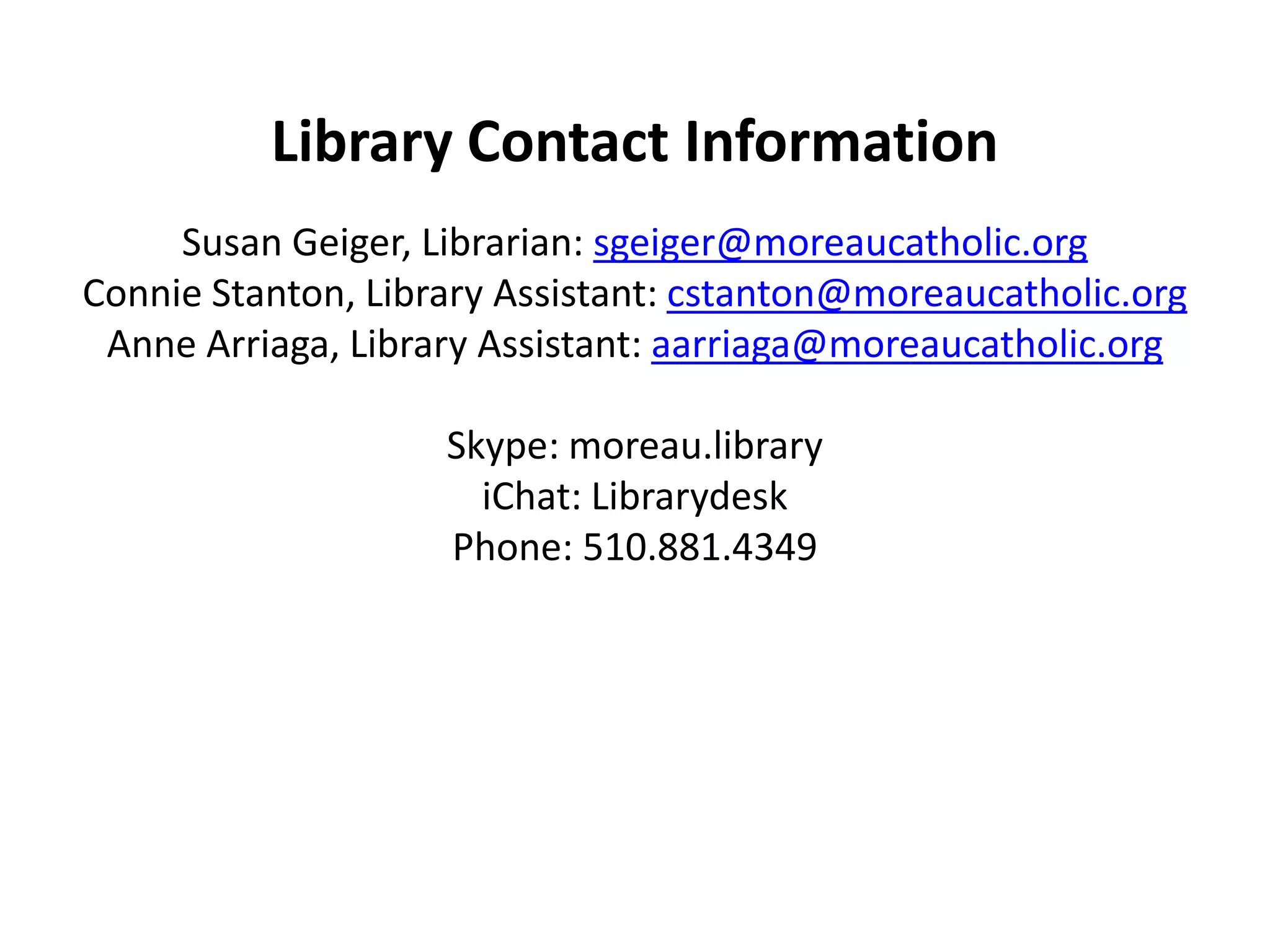 Library Contact InformationSusan Geiger, Librarian: sgeiger@moreaucatholic.orgConnie Stanton, Library Assistant: cstanton@moreaucatholic.orgAnne Arriaga, Library Assistant: aarriaga@moreaucatholic.orgSkype: moreau.libraryiChat: LibrarydeskPhone: 510.881.4349