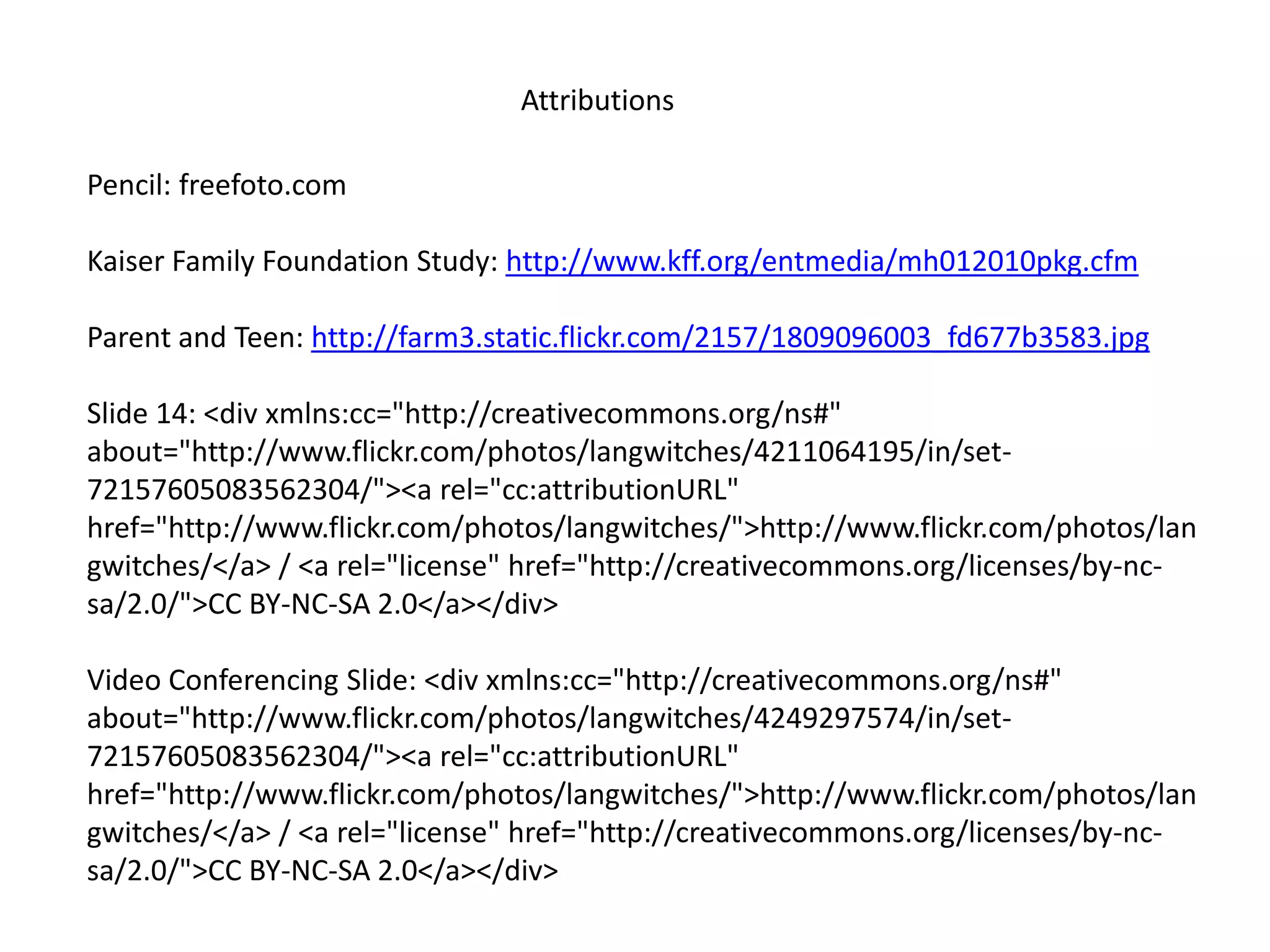 AttributionsPencil: freefoto.comKaiser Family Foundation Study: http://www.kff.org/entmedia/mh012010pkg.cfmParent and Teen: http://farm3.static.flickr.com/2157/1809096003_fd677b3583.jpgSlide 14: <div xmlns:cc="http://creativecommons.org/ns#" about="http://www.flickr.com/photos/langwitches/4211064195/in/set-72157605083562304/"><a rel="cc:attributionURL" href="http://www.flickr.com/photos/langwitches/">http://www.flickr.com/photos/langwitches/</a> / <a rel="license" href="http://creativecommons.org/licenses/by-nc-sa/2.0/">CC BY-NC-SA 2.0</a></div>Video Conferencing Slide: <div xmlns:cc="http://creativecommons.org/ns#" about="http://www.flickr.com/photos/langwitches/4249297574/in/set-72157605083562304/"><a rel="cc:attributionURL" href="http://www.flickr.com/photos/langwitches/">http://www.flickr.com/photos/langwitches/</a> / <a rel="license" href="http://creativecommons.org/licenses/by-nc-sa/2.0/">CC BY-NC-SA 2.0</a></div>