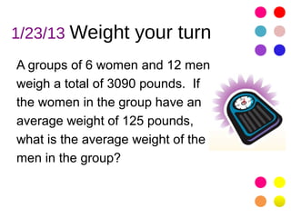 1/23/13 Weight your turn
A groups of 6 women and 12 men
weigh a total of 3090 pounds. If
the women in the group have an
average weight of 125 pounds,
what is the average weight of the
men in the group?
 