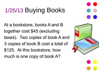 1/25/13 Buying Books

At a bookstore, books A and B
together cost $45 (excluding
taxes). Two copies of book A and
3 copies of book B cost a total of
$125. At this bookstore, how
much is one copy of book A?
 