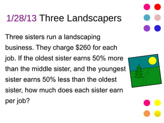 1/28/13 Three Landscapers
Three sisters run a landscaping
business. They charge $260 for each
job. If the oldest sister earns 50% more
than the middle sister, and the youngest
sister earns 50% less than the oldest
sister, how much does each sister earn
per job?
 