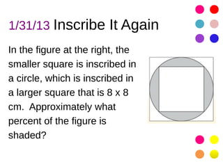 1/31/13 Inscribe It Again
In the figure at the right, the
smaller square is inscribed in
a circle, which is inscribed in
a larger square that is 8 x 8
cm. Approximately what
percent of the figure is
shaded?
 