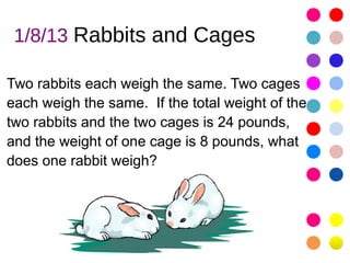 1/8/13 Rabbits and Cages

Two rabbits each weigh the same. Two cages
each weigh the same. If the total weight of the
two rabbits and the two cages is 24 pounds,
and the weight of one cage is 8 pounds, what
does one rabbit weigh?
 