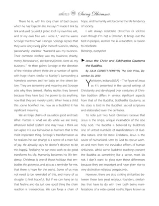แสงธรรม 18      Saeng Dhamma
	 There	he	is,	with	his	long	chain	of	bad	causes	          hope,	and	humanity	will	become	the	life	tendency	
which	he	has	forged	in	life.	He	says	“I	made	it	link	by	   of	society.
link	and	yard	by	yard;	I	girded	it	of	my	own	free	will,	   	 I	 will	 always	 celebrate	 Christmas	 or	 solstice	
and	of	my	own	free	will	I	wore	it,”	and	he	warns	          even	though	I’m	not	a	Christian.	It	brings	out	the	
Scrooge	that	his	chain	is	longer.	Scrooge	replies	that	    best	in	people,	and	for	me	as	a	Buddhist,	is	reason	
they	were	only	being	good	men	of	business,	Marley	         to	celebrate.
passionately	screams:	“Mankind	was	my	business.	           Blessings,	everyone!	
Their	 common	 welfare	 was	 my	 business;	 charity,	
mercy,	forbearance,	and	benevolence,	were	all	my	          ► Jesus the Christ and Siddhartha Gautama
business.”	He	then	points	Scrooge	in	the	direction	          the Buddha.
of	the	window	where	there	are	a	number	of	spirits	         	 By JULIA CORBETT-HEMEYER, The Star Press, De-
with	huge	chains	similar	to	Marley’s	surrounding	a	        cember 23, 2010
homeless	women	and	her	baby	on	the	street	be-
low.	They	are	screaming	and	moaning	and	Scrooge	
asks	why	they	lament.	Marley	replies	they	lament	
                                                           	Y       orktown,	Indiana	(USA)	--	The	figure	of	Jesus	
                                                                    as	it’s	presented	in	the	sacred	writings	of	
                                                           Christianity	and	developed	over	centuries	of	Chris-
because	they	have	lost	the	power	to	do	anything;	          tian	 tradition	 differs	 in	 several	 significant	 aspects	
now	that	they	are	merely	spirits.	When	I	was	a	child	      from	that	of	the	Buddha,	Siddhartha	Gautama,	as	
this	scene	horrified	me,	now	as	a	Buddhist	it	has	         his	story	is	told	in	the	Buddhist	sacred	scriptures	
significant	meaning.	                                      and	elaborated	over	the	centuries.
	 We	all	forge	chains	of	causation	good	and	bad.	          	 To	note	just	two:	Most	Christians	believe	that	
What	matters	is	what	we	do	while	we	are	living.	           Jesus	is	the	single,	unique	incarnation	of	the	one	
Whatever	belief	system	one	may	have,	I	think	we	           holy	 God.	 The	 Buddha	 is	 believed	 by	 Buddhists	
can	agree	it	is	our	behaviour	as	humans	that	is	the	       one	of	untold	numbers	of	manifestations	of	Bud-
most	important	thing.	Scrooge’s	transformation	as	         dha	 nature.	 And	 for	 most	 Christians,	 Jesus	 is	 the	
he	realizes	he	can	change	is	a	scene	of	a	man	full	        savior	of	humankind,	sent	by	God	to	rescue	wom-
of	joy.	He	actually	says	he	doesn’t	deserve	to	be	         en	and	men	from	the	inevitable	effects	of	human	
this	happy.	Realizing	he	can	now	work	to	do	good	          sinfulness.	While	some	Buddhist	teachings	present	
transforms	his	life.	Humanity	becomes	his	life	ten-        the	 Buddha	 as	 something	 like	 a	 savior,	 most	 do	
dency.	Christmas	is	one	of	those	holidays	that	em-         not.	I	don’t	want	to	gloss	over	these	differences	
bodies	this	potential	and	acts	as	a	reminder	for	me,	      because	they	are	important	and	have	given	rise	to	
that	there	is	hope	for	the	world.	Some	of	us	may	          very	distinctive	religious	perspectives.
not	need	to	be	reminded	of	this,	and	many	of	us	           	 However,	there	are	also	striking	similarities	be-
struggle	to	feel	hopeful.	But	if	we	can	hang	on	to	        tween	these	two	great	religious	founders,	similari-
that	feeling	and	do	just	one	good	thing	the	chain	         ties	 that	 have	 to	 do	 with	 their	 both	 being	 mani-
reaction	 is	 tremendous.	 We	 can	 forge	 a	 chain	 of	   festations	of	a	wide-spread	mythic	figure	known	as	
 