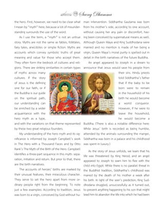 แสงธรรม 19 Saeng Dhamma
the	hero.	First,	however,	we	need	to	be	clear	what	        man	 intervention.	 Siddhartha	 Gautama	 was	 born	
I	mean	by	“myth”	here,	because	a	lot	of	misunder-          from	his	mother’s	side,	according	to	one	account,	
standing	surrounds	the	use	of	the	word.                    without	 causing	 her	 any	 pain	 or	 discomfort,	 hav-
	 As	I	use	the	term,	a	“myth”	is	not	an	untrue	            ing	been	conceived	by	supernatural	means	as	well.	
story.	Myths	are	not	the	same	as	fables,	folktales,	       Although	Queen	Maya	and	King	Suddhodana	were	
fairy	tales,	anecdotes	or	simple	fiction.	Myths	are	       married	 and	 no	 mention	 is	 made	 of	 her	 being	 a	
accounts	 which	 convey	 symbolic	 truths	 of	 great	      virgin,	Queen	Maya’s	moral	purity	is	spelled	out	in	
meaning	 and	 value	 for	 those	 who	 accept	 them.	       detail	in	the	birth	narratives	of	the	future	Buddha.
They	often	form	the	bedrock	of	cultures	and	reli-          	 An	 angel	 appeared	 to	 Joseph	 in	 a	 dream	 to	
gions.	There	are	striking	similarities	in	certain	types	   announce	that	Jesus	would	save	his	people	from	
of	 myths	 across	 many	                                                                 their	sins.	Hindu	priests	
cultures.	 If	 the	 story	                                                               told	Siddhartha’s	father	
of	Jesus	is	the	defining	                                                                that	 if	 the	 baby	 to	 be	
one	 for	 our	 faith,	 or	 if	                                                           born	 were	 to	 remain	
the	Buddha	is	our	guide	                                                                 in	the	household	of	his	
on	 the	 spiritual	 path,	                                                               birth	he	would	become	
our	 understanding	 can	                                                                 a	 world	 conqueror.	
be	enriched	by	a	wider	                                                                  However,	if	he	were	to	
acquaintance	 with	 the	                                                                 leave	 the	 household,	
hero	 myth	 as	 a	 type,	                                                                he	 would	 become	 a	
and	with	the	variations	on	that	theme	represented	         Buddha.	(There	is	also	a	notable	difference	here:	
by	these	two	great	religious	founders.	                    While	 Jesus’	 birth	 is	 recorded	 as	 being	 humble,	
	 My	understanding	of	the	hero	myth	and	its	sig-           attended	by	the	animals	surrounding	the	manger,	
nificance	is	informed	by	Joseph	Campbell’s	work	           Siddhartha	was	born	in	a	palace	and	his	childhood	
in	The	Hero	with	a	Thousand	Faces	and	by	Otto	             was	spent	in	luxury.)
Rank’s	The	Myth	of	the	Birth	of	the	Hero.	Campbell	        	 As	the	story	of	Jesus	unfolds,	we	learn	that	his	
identifies	a	three-part	sequence	in	this	myth:	sepa-       life	 was	 threatened	 by	 King	 Herod,	 and	 an	 angel	
ration,	initiation	and	return.	But	prior	to	that,	there	   appeared	to	Joseph	to	warn	him	to	flee	with	the	
are	the	birth	narratives.                                  child	into	Egypt.	While	there	is	no	parallel	threat	in	
	 The	accounts	of	heroes’	births	are	marked	by	            the	Buddhist	tradition,	 Siddhartha’s	 childhood	 was	
their	unusual	features,	their	miraculous	character.	       marred	 by	 the	 death	 of	 his	 mother	 a	 week	 after	
They	 serve	 to	 set	 the	 hero	 apart	 from	 more	 or-    his	birth.	In	light	of	the	seer’s	prediction,	King	Sud-
dinary	 people	 right	 from	 the	 beginning.	 To	 note	    dhodana	struggled,	unsuccessfully	as	it	turned	out,	
just	a	few	examples:	According	to	tradition,	Jesus	        to	prevent	anything	happening	to	his	son	that	might	
was	born	to	a	virgin,	conceived	by	God	without	hu-         lead	him	to	abandon	the	life	into	which	he	had	been	
 