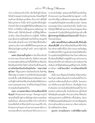 แสงธรรม 26 Saeng Dhamma
ง่ายๆ	ภายในครอบครัว	ถ้าผัว-	เมีย	ซึ่งเป็นผู้น�าเป็นคน       จางหายไปในที่สุด	 ดุจพระองค์ครั้งมีน�้าพระทัยเปี่ยม
จิตใจต�่าขาดเมตตาธรรมในบุตรของตน	ก็สงผลให้ลกที่
                                             ่      ู       ด้วยพระมหากรุณาธิคุณต่อสัตว์ทุกหมู่เหล่า	 เราทั้ง
ตนสร้างมาเป็นปัญหาของสังคม	เป็นการหว่านพืชไม่ดี             หลายก็ควรใช้อบายเสียสละความสุขของตน	เพือผลคือ
                                                                              ุ                               ่
ให้แก่บุตรหลาน	 ดังนั้น	 พ่อบ้านแม่เรือนซึ่งเป็นผู้น�า      ความสุขอันยิ่งใหญ่ไพศาลของเพื่อนร่วมโลก	 ไม่ทอด
ครอบครัว	จึงควรประพฤติตวให้เป็นคนดีมเี มตตาความ
                            ั                               ธุระและดูดายในความทุกข์ของคนอื่น	 โดยถือว่าธุระ
รักใคร่	 เอาใจใส่ในการเลี้ยงดูและอบรมสั่งสอนลูก	ไม่         ไม่ใช่	ผูนาทีดตองมีกรุณาธรรม	จึงจะน�าหมูคณะ	สังคม
                                                                     ้ � ่ี้                             ่
ให้ท�าความชั่ว	 ให้ทาตัวเป็นคนดี	 หาวิธีให้ลูกได้ศึกษา
                    �                                       ประเทศชาติ	บ้านเมืองให้เจริญรุ่งเรืองในทุกๆด้าน	ถ้ำ
เล่าเรียน	 เกิดมาเป็นคนต้องหาความรู้ใส่ตัว	 ชั่วดีมีจน      ผูนำขำดกรุณำก็เหมือนปลำในสระขำดน�ำ	ก็มแต่ตาย
                                                                ้ �                                     ้ ี
คนเราต้องหาความรูเ้ ป็นหลักประกันไว้กอน	สอนลูกให้
                                        ่                   กับตายเท่านั้นเอง
เลือกคนดีมาเป็นสามี-ภรรยา	ถ้าท�าได้เช่นนีกเ็ ป็นศรีแก่
                                               ้            	 มุทตำ พลอยดีใจในควำมดีของคนอืน ดีใจในเมือ
                                                                        ิ                             ่              ่
บุตรหลาน	เป็นการหว่านพืชทีดไว้ในตระกูลของตน	ผล
                              ่ี                            เห็นคนอื่นได้ดี แล้วหาวิธีส่งเสริมให้คนท�าดีมีก�าลังใจ
ก็คือน�าลูกไปสู่ความเจริญก้าวหน้า	 เพราะว่าผู้น�าเป็น       ในการท�าความดียงๆขึนไป	เป็นการประกาศเกียรติคณ
                                                                                  ิ่ ้                             ุ
คนมีเมตตา                                                   ความดีของเขาให้ปรากฎแก่สายตาของคนในสังคมทัวๆ         ่
	 เมตตำ เป็นธรรมค�ำจุนโลก	ชาวโลกทังมวลล้วนมี
                        ้                  ้                ไป	มนุษย์สวนใหญ่มจตใจอิจฉาริษยาในความดีของคน
                                                                          ่          ีิ
ความปรารถนาเป็นอย่างเดียวกัน	นั่นคือความสงบสุข	             อืน	เห็นคนอืนได้ดแล้ว	ทนดูไม่ได้	หาอุบายท�าลายความ
                                                              ่             ่ ี
ความสงบสุขของสังคมจะเกิดขึ้นได้ก็ต้องอาศัยคนใน              ดีของเขาด้วยวิธการต่างๆด้วยอ�านาจความอิจฉาตาไฟ	
                                                                                ี
สังคมมีเมตตารักใคร่	ไม่มีการเบียดเบียนซึ่งกันและกัน	        ภัยอันน่ากลัวที่สุดในสังคมมนุษย์ที่อยู่ร่วมกัน	นั่นก็คือ
ควำมไม่เบียดเบียนกันเป็นสุขในโลก “อพฺยำปชฺฌ�                ความริษยา	“อรติ โลกนำสิกำ” ควำมริษยำยังโลกให้
สุข� โลเก”	พื้นฐานแห่งการไม่เบียดเบียนกัน	ข้อส�าคัญ         ฉิบหำย
ก็มสาเหตุมาจากเมตตา	ความรักใคร่กน	โดยเฉพาะผูนา
    ี                                ั                ้ �   	 ดังนั้น	คนเราที่อยู่ร่วมกันในสังคม	จึงไม่ควรอิจฉา
ทุกระดับขั้น	จะต้องยึดมั่นในคุณธรรมคือเมตตา	ไม่ว่า          ริษยาในความดีของกันและกัน	ควรเป็นคนมีนาใจกว้าง �้
จะเป็นผูนาระดับไหนก็ตองน�าคนในสังคมให้เดินไปตาม
          ้ �             ้                                 ยอมรับความดีของคนอื่นด้วยความชื่นใจ	 โดยเฉพาะ
สายธารแห่งเมตตาธรรม	 โลกทั้งโลกก็จะชุ่มฉ�าไปด้วย ่          อย่างยิ่งคือบรรดาผู้น� าทั้งหลาย	 ต้องมีมุทิตาธรรม	
ความร่มเย็นเป็นสุขโดยทั่วกัน                                ด�าเนินนโยบายน�าคนในสังคมให้เป็นคนมีน�้าใจกว้าง
	 กรุณำ ควำมสงสำรต้องกำรช่วยเหลือคนอื่นให้                  ยอมรับความดีของคนอื่น	ด้วยใจเป็นธรรม	ผู้น�้าต้องมี
พ้นทุกข์	 ลักษณะของความกรุณา	 คือทนดูความทุกข์              จิตใจเข้มแข็ง	แสดงมุทตา	ท�าลายความริษยาให้หมดไป	
                                                                                        ิ
ของคนอื่นไม่ได้	พูดง่ายๆคือไม่ดูดายในความทุกข์ของ           สนับสนุนคนท�าความดีให้ทวีมากขึ้นในสังคม	 อันจะ
คนอื่นนั่นเอง	 เห็นคนตกทุกข์ได้ยากก็บากหน้าเข้าไป           ท�าให้สงคมมนุษย์เป็นสังคมแห่งการยกย่องเชิดชูแต่คน
                                                                      ั
ช่วยเหลือทันที	เท่าที่จะช่วยได้	หาอุบายและวิธีการใน         ท�าความดี	พวกผีซาตาน	พระยามาร	คือความอิจฉาตา
ด้านสงเคราะห์	อนุเคราะห์	เพราะความสงสารต้องการ              ไฟ	จะได้หมดไปจากสังคม
ช่วยปลดเปลื้องความทุกข์ของเขาให้บรรเทาเบาบาง                	 อุเบกขำ ควำมเป็นกลำง วำงตัวให้มีควำมเป็น
 