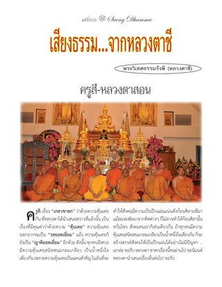 แสงธรรม 32 Saeng Dhamma



                  เสียงธรรม.. จากหลวงตาชี                      พระวิเทศธรรมรังษี (หลวงตาชี)


                                     ครูสี-หลวงตาสอน




	ค          รูสี:	เรื่อง	“เกสวชำดก”	ว่าด้วยความคุ้นเคย
            กัน	ที่หลวงตาได้น�าเสนอคราวที่แล้วนั้น	เป็น
เรื่องที่มีคุณค่าว่าด้วยความ	 “คุ้นเคย”	 ความคุ้นเคย
                                                          ท�าให้สังคมมีความเป็นปึกแผ่นแน่นดังก้อนศิลามหึมา	
                                                          แม้ลมจะพัดมาจากทิศต่างๆ	ก็ไม่อาจท�าให้กอนศิลานัน
                                                                                                    ้      ้
                                                          หวั่นไหว	 สังคมคนเราก็เช่นเดียวกัน	 ถ้าทุกคนมีความ
นอกจากจะเป็น	“รสยอดเยี่ยม”	แล้ว	ความคุ้นเคยก็             คุนเคยสนิทสนมกลมเกลียวเป็นน�าหนึงใจเดียวกัน	ก็จะ
                                                            ้                            ้ ่
ยังเป็น	“ญำติยอดเยียม”	อีกด้วย	ดังนัน	ทุกคนจึงควร
                           ่             ้                สร้างสรรค์สังคมให้เป็นปึกแผ่นได้อย่างไม่มีปัญหา	 ..	
มีความคุ้นเคยสนิทสนมกลมเกลียว	 เป็นน�้าหนึ่งใจ            เอาล่ะ	ขอรับ	หลวงตา	ชาดกเรืองนีขอผ่านไป	ขอนิมนต์
                                                                                      ่ ้
เดียวกัน	เพราะความคุนเคยเป็นแดนส�าคัญ	ในอันทีจะ
                             ้                      ่     หลวงตาน�าเสนอเรื่องอื่นต่อไป	ขอรับ
 