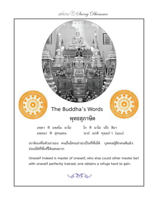 แสงธรรม 1   Saeng Dhamma




	   	     	     	     The Buddha’s Words
                            พุทธสุภาษิต
	             อตฺตา หิ อตฺตโน นาโถ       โก หิ นาโถ ปโร สิยา
              อตฺตนา หิ สุทนฺเตน         นาถํ ลภติ ทุลฺลภํ ฯ (๑๖๐)

        เราต้องพึงตัวเราเอง คนอืนใครเล่าจะเป็นทีพงได้ บุคคลผูฝกตนดีแล้ว
                  ่             ่               ่ ่ึ         ้ ึ
        ย่อมได้ทพงทีได้แสนยาก
                ่ี ่ึ ่

        Oneself indeed is master of oneself, who else could other master be?
        with oneself perfectly trained, one obtains a refuge hard to gain.
 