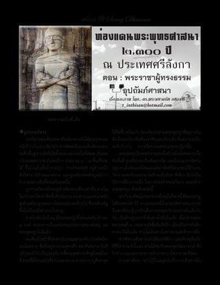 แสงธรรม 39 Saeng Dhamma

                                              ท่องแดนพระพุทธศาสนา
                                                   ๒,๓๐๐ ปี
                                                ณ ประเทศศรีลังกา
                                                  ตอน : พระราชาผู้ทรงธรรม
                                                       อุปถัมภ์ศาสนา
                                                          เรื่องและภาพ โดย.. ดร.พระมหาถนัด อตฺถจารี
                                                                 t_inthisan@hotmail.com
                 ต่อจากฉบับที่แล้ว
�ถูปารามวิหาร                                              ไม้ขดขึน	พร้อมกับ	ส่องเทียนไปตามพระพุทธรูปทีอยูภายใน	
                                                                 ี ้                                         ่ ่
	 จากวิหารพระศิวะเทพ	หรือเรียกขานกันให้สวยๆ	หน่อย          ซึ่งเมื่อมองไม่เห็นต้องอาศัยแสงเทียนจึงเห็นความระยิบ
หนึงก็วาเป็นเทวาลัย	ถัดไปทางทิศเหนือมองเห็นชัดเจนตรง
    ่ ่                                                    ระยับวับวาว					ทราจรีสจากองค์พระพุทธปฏิมานั้น
ระดับพืนสูงกว่าสิงอืนใดทังหมด	แต่กอนนันทังหมด	เป็นเขต
          ้        ่ ่ ้            ่ ้ ้                  	 พระพุทธรูปในพระวิหารแห่งนี	สร้างเป็นพิเศษจากเนือ
                                                                                              ้                    ้
บริเวณพุทธาวาส	บันไดเล็กๆ	ประมาณ	๖	–	๗	ขั้นเห็นจะ          ดินชั้นดี	 ดูเหมือนจะเป็นหินแกรนิต	และมีแร่แมงกานิสปน
ได้	 ขึ้นไปแล้วเห็นป้ายระบุว่า	 THUPARAMA	 อยู่ด้านหน้า    อยูมาก	เมือต้องแสงไฟและแสงอาทิตย์ทเี่ จาะช่องไว้ดานบน
                                                               ่       ่                                         ้
ตัววิหาร	 มีลักษณะงดงาม	 และดูเหมือนจะสมบูรณ์กว่า          วิหาร	จะสะท้อนออกมาระยิบระยับจับตาทีเดียว	นับว่าเป็น
โบราณสถานอื่นทั้งหมดในเขตนั้น                              วิธีการที่ดีอย่างหนึ่ง	 ในการก่อสร้างพระวิหาร	 และสร้าง
	 ถูปารามวิหารมีประตูเข้าเพียงทางเดียวเท่านั้น	ภายใน       พระพุทธรูป	ด้วยหินชนิดนี้
ไม่กว้างเท่าใดนัก	คือพืนทีประมาณ	๑๖	ตารางเมตร	ฝาผนัง
                        ้ ่                                	 เล่ากันว่า	ทีพระประธานองค์ใหญ่ในวิหารนี	ทีพระนลาฏ
                                                                             ่                           ้ ่
สูงลิวเหมือนรูปทรงภายในของอุโบสถทัวๆ	ไป	ซึงก่อด้วยอิฐ
     ่                                 ่     ่             ได้ฝังเพชรมีค่าไว้	 ความตอนหนึ่งในประวัติท่านคณาจารย์
ขึ้นไปเป็นหลังคาแบบโบราณ                                   จีนฟาเหียน	ผู้บุกเบิกเส้นทางธรรมจาริกระหว่างอินเดียกับ
	 ภายในห้องโถงใหญ่	มีพระพุทธรูปทังนังและยืน	ข้างละ	
                                         ้ ่               จีน	 เป็นภิกษุรูปแรกที่เดินทางไปถึงอินเดีย	 เมื่อปลายพุทธ
๔	 องค์	 ตรงกลางเป็นแท่นพระประธานขนาดใหญ่ 	 แต่            ศตวรรษที่	๙	ก่อนท่านถังซัมจั๋งเสียอีก	เมื่อเสร็จภารกิจสืบ
พระพุทธรูปไม่มีแล้ว                                        ศาสนาในอินเดีย	ท่านไม่เดินทางไปทางบกแต่กลับทางเรือ
	 จะเห็นเจ้าหน้าทีของทางโบราณสถาน	หรือว่าไกด์สมัคร
                      ่                                    	 ช่วงที่ท่านเดินทางกลับได้แวะที่ลังกา	และพักอยู่ที่อภัย
เล่นไม่ทราบ	ซึ่งนั่งอยู่ทางประตูขาเข้า	พอเห็นพวกเราไปก็    คีรีวิหาร	ณ	ที่นั้นเอง	ท่านได้พบกับพระพุทธโฆษาจารย์	ซึ่ง
กุลกจอเข้าไป	เป็นธุระอธิบายชีตามจุดต่างๆ	ฟังดูมเหตุมผล
    ีุ                          ้              ี ี         ไปท�างานแปลอรรถกถา	ฉบับภาษาบาลีจากภาษาสิงหล
ดี	ตามที่ได้อ่านหนังสือ	Guide	Book	มาก่อน	บาบูลังกาจุด     	 ท่านฟาเหียน	 กล่าวไว้ในสมุดบันทึกการเดินทางถึง
 