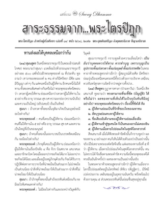 แสงธรรม 46 Saeng Dhamma


      สาระธรรมจาก...พระไตรปิฎก
   พระไตรปิฎก สำาหรับผู้เริ่มศึกษา เล่มที่ ๑๔ หน้า ๒๖๘, ๒๗๒ พระสุตตันตปิฎก อังคุตตรนิกาย ปัญจกนิบาต

        ทานส่งผลให้บุคคลเหนือกว่ากัน                           วิมุตติ
                                                               	 สุมนาราชกุมารี	 กราบทูลด้วยความเลื่อมใสว่า	 เป็น
       (๓๑) สุมนสูตร วันหนึงพระราชกุมารี	(ในพระเจ้าปเสนทิ	
                           ่                                   อั น ว่ า บุ ค คลควรให้ ท าน ควรท� า บุ ญ เพราะบุ ญ เป็ น
โกศล)	พระนามว่าสุมนา	แวดล้อมไปด้วยรถและราชกุมารี               อุปการะทังแก่เทวดา ทังแก่มนุษย์ ทังแก่บรรพชิต	ในพระ
                                                                              ้          ้              ้
อย่างละ	๕๐๐	เสด็จไปเฝ้าพระพุทธองค์	 ณ	ที่ประทับ	ทูล            คาถาท้ายพระสูตรกล่าวอีกว่า	 ผู้สมบูรณ์ด้วยศีล	 มีศรัทธา	
ถามว่า	สาวกของพระองค์	๒	คน	ต่างก็มีศรัทธา	มีศีล	และ            ย่อมรุ่งเรืองเหนือคนตระหนี่ทั้งปวงด้วยการบริจาค	เหมือน
มีปญญา	เท่าๆ	กัน	แต่คนหนึงเป็นผูให้ทาน	อีกคนหนึงไม่ให้
     ั                           ่  ้                ่         ดวงจันทร์สุกสกาวเจิดจ้ากว่าหมู่ดาวทั้งปวง..
ทาน	ทังสองคนพิเศษต่างกันหรือไม่?	พระพุทธองค์ตรัสตอบ
           ้                                                        (๓๔) สีหสูตร กูฏาคารศาลา	(ป่ามหาวัน)	:	วันหนึ่ง	สีห
ว่า		เทวดาผูเคยให้ทาน	ย่อมเหนือกว่าเทวดาผูไม่ให้ทาน	ใน	
                ้                            ้                 เสนาบดี	 ทูลถามว่า	 ทรงสามารถที่จะชี้ชัด (บัญญัติ) ได้
๕	อย่าง	คือ	อายุ	วรรณะ	สุข	ยศ	ความยกย่อง	(ความนับถือ)	         หรื อ ไม่ ว ่ า ผลของทานที่ เ ห็ น ได้ ใ นปั จ จุ บั น ทั น ที มี อ ยู ่
และความเป็นใหญ่	(อธิปเตยฺย�)	อันเป็นทิพย์                      อย่างไร? พระพุทธองค์ตรัสตอบว่า เรื่องนี้ชี้ชัดได้ คือ
	 สุมนา : ถ้าเทวดาทั้งสองนั้นจุติมาเกิดเป็นมนุษย์จะมี               ๑. ผู้ให้ทานย่อมเป็นที่รักที่ชอบใจของมหาชน
อะไรต่างกัน?                                                        ๒. สัตบุรุษย่อมคบหาผู้ให้ทาน
	 พระพุทธองค์ :	 คนที่เคยเป็นผู้ให้ทาน	 ย่อมเหนือกว่า               ๓. ชื่อเสียงอันดีงามของผู้ให้ทานย่อมเลื่องลือ
คนทีไม่ให้ทานใน	๕	อย่างคือ	อายุ	วรรณะ	สุข	ยศ	และความ
        ่                                                           ๔. ผูให้ทานเข้าสูชมชนใด ก็เป็นคนองอาจไม่เคอะเขิน
                                                                            ้        ่ ุ
เป็นใหญ่ที่เป็นของมนุษย์                                            ๕. ผู้ให้ทานเมื่อตายไปย่อมเกิดในสุคติโลกสวรรค์
	 สุมนา : ถ้าคนทังสองนันออกบวชเป็นบรรพชิตเหมือน
                      ้        ้                                    สีหเสนาบดี	เมื่อได้ฟังพระด�ารัสดังนั้นก็กราบทูลว่า	ผล
กัน	จะมีอะไรต่างกัน?                                           ของทาน	๔	อย่างแรก	ตนก็เห็นได้ดวยตัวเองว่าเป็นอย่างนัน
                                                                                                   ้                               ้
	 พระพุทธองค์ :	ภิกษุที่เคยเป็นผู้ให้ทาน	ย่อมเหนือกว่า         จริง	มิใช่เพราะพระองค์ตรัสจึงเชือ	แต่ผลของทานข้อที่	๕	ที่
                                                                                                 ่
ผู้ไม่ให้ทานในเรื่องปัจจัย	๔	คือ	จีวร	บิณฑบาต	เสนาสนะ	         ว่า	ผู้ให้ทาน	เมื่อตายไปย่อมเกิดในสุคติโลกสวรรค์นั้น	ตน
และยารักษาโรค	โดยเมือออกปากขอก็จะได้มาก	ไม่ออกปาก
                         ่                                     ไม่ทราบได้	จึงเชือตามพระด�ารัส	ความข้อนีพระพุทธองค์ได้
                                                                                 ่                            ้
ขอก็จะได้นอย	และเมืออยูในหมูภกษุดวยกัน	ก็จะได้รบการ
              ้         ่ ่ ่ ิ ้                      ั       ทรงยืนยันอีกครั้งว่า	ผลของทานเป็นอย่างนั้นจริง
ปฏิบตตอทางกายวาจาใจทีนาพอใจเป็นส่วนมาก	ไม่นาพอใจ
          ัิ่                ่ ่                   ่           	 ในพระคาถาท้ายพระสูตรกล่าวอีกว่า	ผู้ให้ทานเมื่อจาก
เป็นส่วนน้อย	น�าสิ่งที่น่าพอใจมาให้เป็นส่วนมาก	น�าสิ่งที่ไม่   โลกนี้ไปย่อมสถิตอยู่ในไตรทิพย์	 (ติทิเว	ปติฏฺฐิตา)...	มีรัศมี
น่าพอใจมาให้เป็นส่วนน้อย                                       เปล่งประกาย	เพลินชมอยู่ในอุทยานนันทวัน	พรั่งพร้อมไป
	 สุมนา : 	ถ้าภิกษุทั้งสองนั้นส�าเร็จอรหันต์เหมือนกัน	จะ       ด้วยกามคุณ	๕	ส่วนพระอรหันต์นั้นย่อมชื่นสุขอยู่ทุกเมื่อ
มีอะไรพิเศษแตกต่างกัน?
	 พระพุทธองค์ : 	ไม่มีอะไรต่างกันเลยระหว่างวิมุตติกับ
 