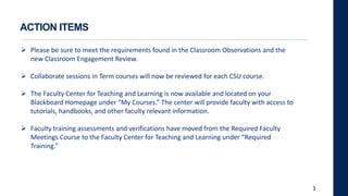 ACTION ITEMS
 Please be sure to meet the requirements found in the Classroom Observations and the
new Classroom Engagement Review.
 Collaborate sessions in Term courses will now be reviewed for each CSU course.
 The Faculty Center for Teaching and Learning is now available and located on your
Blackboard Homepage under “My Courses.” The center will provide faculty with access to
tutorials, handbooks, and other faculty relevant information.
 Faculty training assessments and verifications have moved from the Required Faculty
Meetings Course to the Faculty Center for Teaching and Learning under “Required
Training.”
1
 