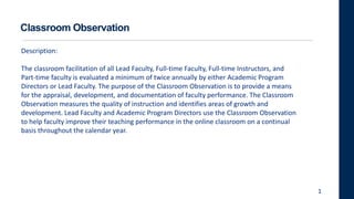 Classroom Observation
Description:
The classroom facilitation of all Lead Faculty, Full-time Faculty, Full-time Instructors, and
Part-time faculty is evaluated a minimum of twice annually by either Academic Program
Directors or Lead Faculty. The purpose of the Classroom Observation is to provide a means
for the appraisal, development, and documentation of faculty performance. The Classroom
Observation measures the quality of instruction and identifies areas of growth and
development. Lead Faculty and Academic Program Directors use the Classroom Observation
to help faculty improve their teaching performance in the online classroom on a continual
basis throughout the calendar year.
1
 