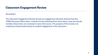 Classroom Engagement Review
Description:
The Classroom Engagement Review focuses on engagement elements directly from the
TERM Classroom Observation. Instead of only reviewing these items twice a year per faculty
member, these items are reviewed in every CSU course. The purpose of this review is to
emphasize and promote faculty-to-student engagement in the classroom.
1
 