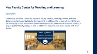 New Faculty Center for Teaching and Learning
Description:
The Faculty Resource Center will house all faculty tutorials, trainings, events, and core
documents distributed by Faculty Development. In addition, the center will provide forums
for faculty discussion, assessment-based training modules, document submission services, a
blog to publish faculty essays, as well as additional resources that assist faculty with their
duties.
1
 