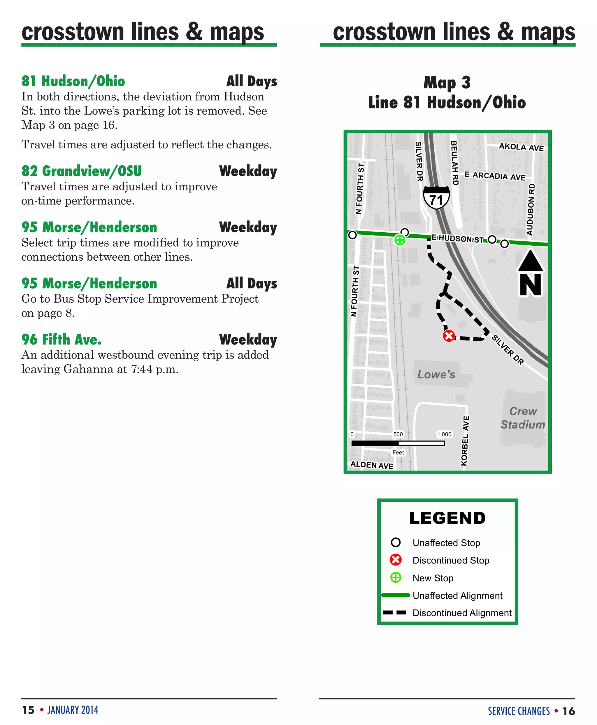 crosstown lines  maps

Map 3
Line 81 Hudson/Ohio
#81 Hudson/Ohio

All Days

In both directions, the deviation from Hudson
St. into the Lowe’s parking lot is removed. See
Map 3 on page 16.

All Days

Go to Bus Stop Service Improvement Project
on page 8.

96 Fifth Ave.	

E HUDS ON ST

E HUDS ON ST

!
P
!
P
!

Weekday

An additional westbound evening trip is added
leaving Gahanna at 7:44 p.m.

500
500
Feet

AL

Feet

DE
ALDE N N AVE
AVE

1,000
1,000

PP
!!

¸
¸

N
N

P
!
P
!
P
!
P
!

S

I
SI LVE
LV
R
ER D
DR R

Lowe's
Lowe's

0 0

PP
!!

AUDUBON RD

71

AUDUBON RD

N FOURTH ST

P
!

§
¦
¨

E ARCADIA AVE

CC

95 Morse/Henderson	

PP
!!

P
!
E
!
P
P
!
E
!
P

AKOLA
E ARCADIA AVAVE
E

Crew
Crew
Stadium
Stadium

AVE

Select trip times are modified to improve
connections between other lines.

P
!

N FOURTH ST

Weekday !
P
!P

71

AKOLA AVE

N FOURTH ST

95 Morse/Henderson	

§
¦
¨

N FOURTH ST

Travel times are adjusted to improve
on-time performance.

Weekday

BEULAH RD
BEULAH RD

82 Grandview/OSU	

DR
SILVER SILVER DR

#81 Hudson/Ohio

Travel times are adjusted to reflect the changes.

KORBEL
KORBE L AVE

81 Hudson/Ohio	

crosstown lines  maps

LEGEND

!
P

CC

!
P
!
E
!
!
P
E
!
P

LEGEND
Unaffected Stop

Unaffected Stop
Discontinued Stop
Discontinued Stop
New Stop
New Stop Alignment
Unaffected
Discontinued Alignment
Unaffected Alignment

Discontinued Alignment

15 • JANUARY 2014

SERVICE CHANGES • 16

 