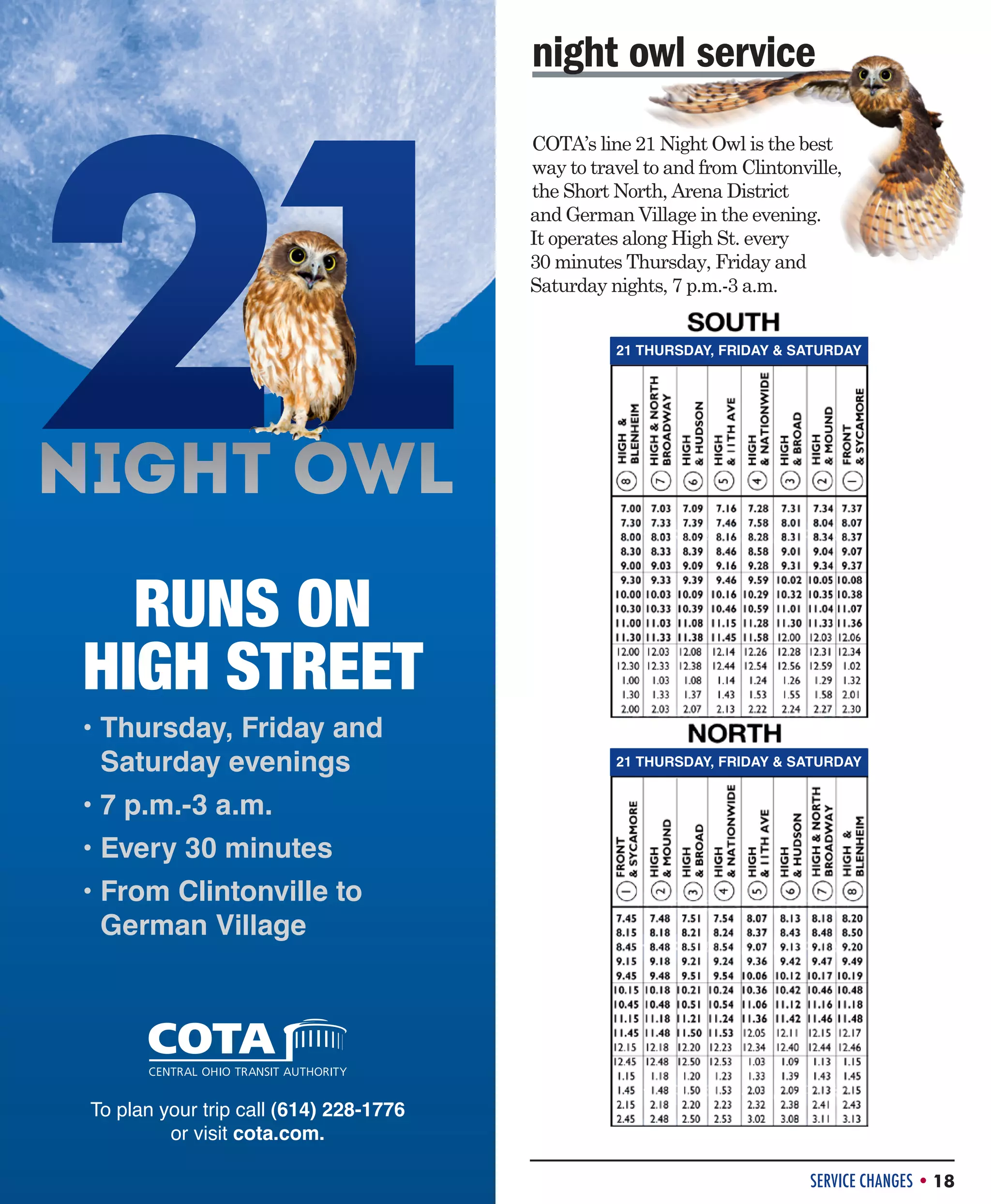 night owl service
COTA’s line 21 Night Owl is the best
way to travel to and from Clintonville,
the Short North, Arena District
and German Village in the evening.
It operates along High St. every
30 minutes Thursday, Friday and
Saturday nights, 7 p.m.-3 a.m.
21 THURSDAY, FRIDAY  SATURDAY

RUNS ON
HIGH STREET
• Thursday, Friday and

Saturday evenings

21 THURSDAY, FRIDAY  SATURDAY

• 7 p.m.-3 a.m.

• Every 30 minutes

• From Clintonville to

German Village

To plan your trip call (614) 228-1776
or visit cota.com.
SERVICE CHANGES • 18

 
