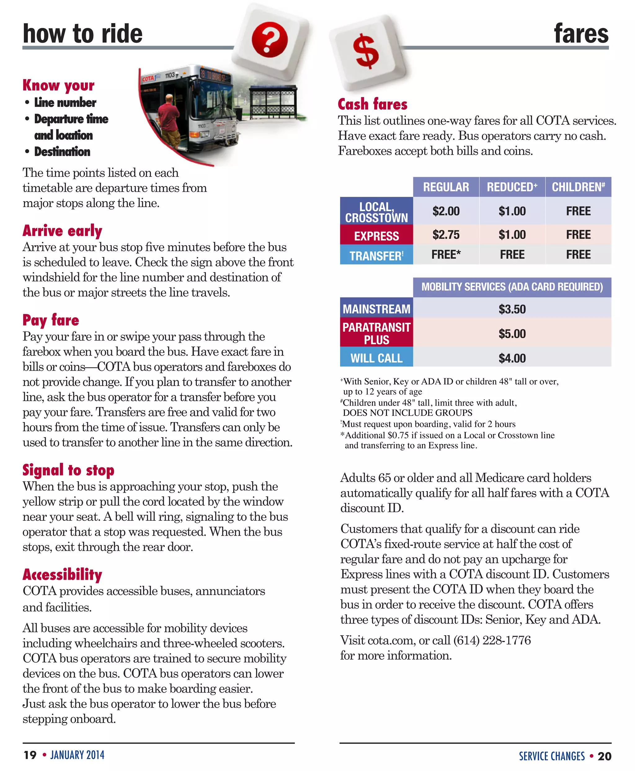 how to ride
Know your

• Line number
• Departure time 	

and location
• Destination

fares
Cash fares

This list outlines one-way fares for all COTA services.
Have exact fare ready. Bus operators carry no cash.
Fareboxes accept both bills and coins.

The time points listed on each
timetable are departure times from
major stops along the line.

REGULAR

Pay fare

Pay your fare in or swipe your pass through the
farebox when you board the bus. Have exact fare in
bills or coins—COTA bus operators and fareboxes do
not provide change. If you plan to transfer to another
line, ask the bus operator for a transfer before you
pay your fare. Transfers are free and valid for two
hours from the time of issue. Transfers can only be
used to transfer to another line in the same direction.

Signal to stop

When the bus is approaching your stop, push the
yellow strip or pull the cord located by the window
near your seat. A bell will ring, signaling to the bus
operator that a stop was requested. When the bus
stops, exit through the rear door.

Accessibility

COTA provides accessible buses, annunciators
and facilities.
All buses are accessible for mobility devices
including wheelchairs and three-wheeled scooters.
COTA bus operators are trained to secure mobility
devices on the bus. COTA bus operators can lower
the front of the bus to make boarding easier.
Just ask the bus operator to lower the bus before
stepping onboard.
19 • JANUARY 2014

$2.00

$1.00

FREE

$2.75

$1.00

FREE

TRANSFER

Arrive at your bus stop five minutes before the bus
is scheduled to leave. Check the sign above the front
windshield for the line number and destination of
the bus or major streets the line travels.

CHILDREN#

LOCAL,
CROSSTOWN
EXPRESS

Arrive early

REDUCED+

FREE*

FREE

FREE

!

MOBILITY SERVICES (ADA CARD REQUIRED)

MAINSTREAM
PARATRANSIT
PLUS
WILL CALL

$3.50
$5.00
$4.00

W
 ith Senior, Key or ADA ID or children 48 tall or over,
up to 12 years of age
Children under 48 tall, limit three with adult,
DOES NOT INCLUDE GROUPS
!
Must request upon boarding, valid for 2 hours
* dditional $0.75 if issued on a Local or Crosstown line
A
and transferring to an Express line.
+

#

Adults 65 or older and all Medicare card holders
automatically qualify for all half fares with a COTA
discount ID.
Customers that qualify for a discount can ride
COTA’s fixed-route service at half the cost of
regular fare and do not pay an upcharge for
Express lines with a COTA discount ID. Customers
must present the COTA ID when they board the
bus in order to receive the discount. COTA offers
three types of discount IDs: Senior, Key and ADA.
Visit cota.com, or call (614) 228-1776
for more information.

SERVICE CHANGES • 20

 