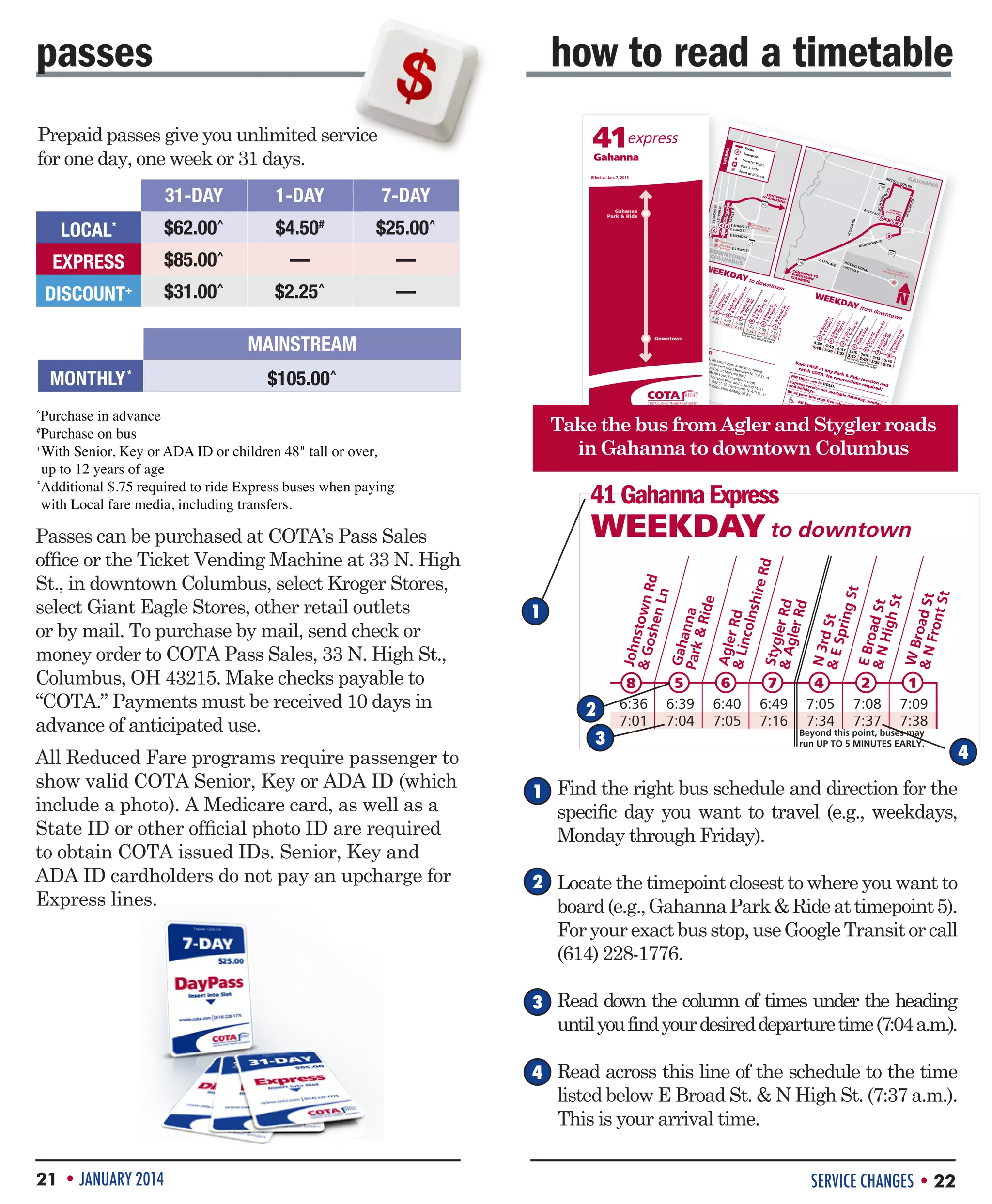 how to read a timetable
ND

41express

Prepaid passes give you unlimited service
for one day, one week or 31 days.

#

LEGE

Gahanna

MCCU

TCHE

$25.00^

EXPRESS

$85.00^

––

$31.00^

$2.25^

––

1

2

4 3

DOW
N
COLU TOWN
MBU
S

Passes can be purchased at COTA’s Pass Sales
office or the Ticket Vending Machine at 33 N. High
St., in downtown Columbus, select Kroger Stores,
select Giant Eagle Stores, other retail outlets
or by mail. To purchase by mail, send check or
money order to COTA Pass Sales, 33 N. High St.,
Columbus, OH 43215. Make checks payable to
“COTA.” Payments must be received 10 days in
advance of anticipated use.
All Reduced Fare programs require passenger to
show valid COTA Senior, Key or ADA ID (which
include a photo). A Medicare card, as well as a
State ID or other official photo ID are required
to obtain COTA issued IDs. Senior, Key and
ADA ID cardholders do not pay an upcharge for
Express lines.

ANN

A

LINCOLNSH

6

5

7

8

INTE
RN
GATE ATIO
WAY NAL

Por
Internat Colum
tional bus
Airport

KDA
Y from

2
7:08
7:37

1
7:09
Beyo
nd
run UP this poin
7:38
t,
to 5
MIn buses may
UtES

AVE

WEE

1
2
4:38
3
5
5:18 4:40 4:4
6
5:20
7
5:27 5:05 5:0
5:4
6
Beyo 7
nd this 5:48

EArLY.

SE

dow

ntow

n

7
5:13

8
5:1

5:55
6
UP to point,
Park
5 MIn buses may
5:58
UtES
FR
EArLY.
catc EE at an
h CO
TA. y Park 
No re
Ride
times
serv
are in
atio location
Expr
ns re
BOLD
and ess serv
quire and
.
holid
ice no
d!
ay
t
run

PM

Be at
your
Infor

s.
avail
able
Satu
bus
rday
stop
, Sund
five
All bu
minu
ay
ses ar
tes ea
e wh
rly.

ma

eelch
tion
COTA
is av
air lif
discrimis commit
ailab
t eq
origin ination ed to ens
le in
uippe
or any in rece
urin
acce
d.
other ipt of g that no
ssible
charact services
per
form
on the son
eristic
protect basisis denied
ats.
ed by of race or subject
, colo
law.
r, nat to
ional

Take the bus from Agler and Stygler roads
in Gahanna to downtown Columbus

41 Gahanna Express

WEEKDAY to downtown
John
 Go stown R
d
shen
Ln
Gaha
Park nna
 Rid
e
Agle
r Rd
 Lin
colns
hire
Rd
Styg
ler R
 Ag
d
ler R
d

Purchase in advance
Purchase on bus
+
W
 ith Senior, Key or ADA ID or children 48 tall or over,
up to 12 years of age
*
Additional $.75 required to ride Express buses when paying
with Local fare media, including transfers.
#

n

AM to
RVED
US 62 down
town
E. Spr ; then all
Local : All Loc
al sto
PM fring St. an
ps
d W. Down
betw oM down Broad town sto prior to
ps be
een W.
enter
St.
to
S. Hig
Broad wn: All at Marco tween N. ing
ni Blv
3rd St.
E. Spr h St., N. 4th St. at Ma Local
d.
Do
ing St.
at
; then St. at E. Garconi Blvd. wntown sto
all Loc
an
y
ps
al sto St. (Athena d E. Broad
ps aft
er exi eum), N. St. at
4th St.
ting US
at
62

$105.00^

^

TH

CONT
INUES
DOWN
COLU TOWNTO
MBUS

wntow

Downtown
STOP
S

Gah
Park anna
 Rid
e

270
E 17

670

KDA
Y to do

7
4
6:49
7:05
7:16
7:34

RD

IRE

RD
STOWN
JOHN

WEE

MAINSTREAM
MONTHLY *

R RD

Colum
E SPRING
ST Comm bus State
College
E LONG ST
E BROAD
ST

Stateh
71
ouse
Colum
Com bus
mons E TOW
N ST

8
5
6:36
6
6:39
7:01
6:40
7:04
7:05

GAH

RD

CR

M

––

DISCOUNT+

Gahanna
Park  Ride

AGLE
STEL
ZER
RD

$62.00^

ON

270

U

w
 S Broa
fro d S
nt t
St
E
 SBroa
Hig d St
hS
n
t
 E4th S
Sp t
rin
gS
Ga
t
Pa han
rk na
r
ide
Ag
 Li ler r
nco d
lnsh
Sty
ire
 A gle
rd
gle r rd
rr
d
Jo
 Ghnst
osh own
en rd
Ln

LOCAL*

AL

CONT
TO GA INUES
HANN
A
670

Jo
 Ghnst
osh own
en rd
Ln
Ga
Pa han
rk na
r
ide
Ag
 Li ler r
nco d
lnsh
Sty
ire
 A gle
rd
rr
gle d
rr
d
n
 E3rd S
Sp t
rin
gS
EB
t
 n roa
dS
Hig t
hS
w
t
 n Broa
fro d St
nt
St

$4.50#

7-DAY

8
6:36
7:01

5
6:39
7:04

6
6:40
7:05

7
6:49
7:16

N 3r
 E Sd St
pring
St
E Bro
ad S
N
High t
St
WB
 N road St
Fron
t St

1-DAY

N 4T H S
T
N 3 RD
ST
N HIGH ST
N FRONT
ST

31-DAY

EE

K

Effective Jan. 7, 2013

Route
Timepo
int
Transf
er Poi
nt
Park
 Rid
e
Point
of Int
erest

STYG
LER
RD

passes

4
7:05
7:34

2
7:08
7:37

1
7:09
7:38

Beyond this point, buses may
run UP TO 5 MINUTES EARLY.

1 Find the right bus schedule and direction for the

specific day you want to travel (e.g., weekdays,
Monday through Friday).

Locate the timepoint closest to where you want to
board (e.g., Gahanna Park  Ride at timepoint 5).
For your exact bus stop, use Google Transit or call
(614) 228-1776.
Read down the column of times under the heading
until you find your desired departure time (7:04 a.m.).
Read across this line of the schedule to the time
listed below E Broad St.  N High St. (7:37 a.m.).
This is your arrival time.

21 • JANUARY 2014

SERVICE CHANGES • 22

 