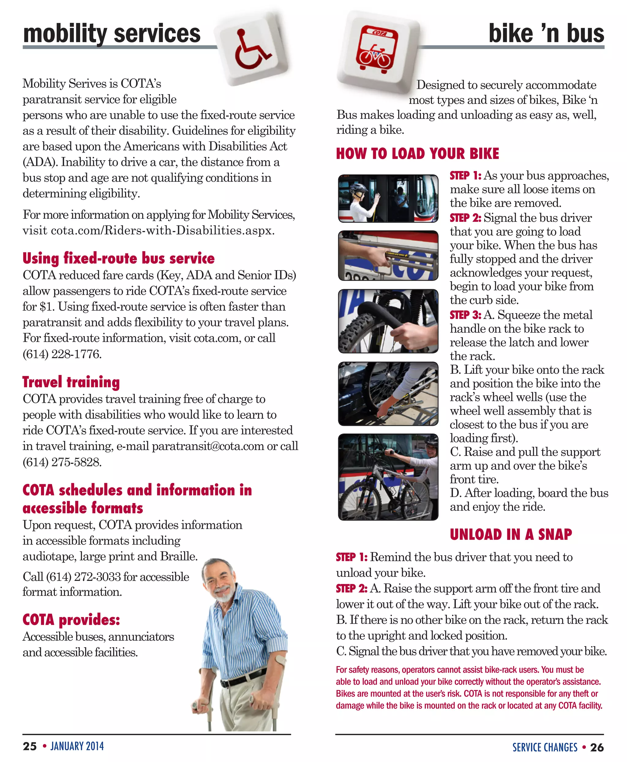 mobility services
Mobility Serives is COTA’s
paratransit service for eligible
persons who are unable to use the fixed-route service
as a result of their disability. Guidelines for eligibility
are based upon the Americans with Disabilities Act
(ADA). Inability to drive a car, the distance from a
bus stop and age are not qualifying conditions in
determining eligibility.
For more information on applying for Mobility Services,
visit cota.com/Riders-with-Disabilities.aspx.

Using fixed-route bus service

COTA reduced fare cards (Key, ADA and Senior IDs)
allow passengers to ride COTA’s fixed-route service
for $1. Using fixed-route service is often faster than
paratransit and adds flexibility to your travel plans.
For fixed-route information, visit cota.com, or call
(614) 228-1776.

Travel training

COTA provides travel training free of charge to
people with disabilities who would like to learn to
ride COTA’s fixed-route service. If you are interested
in travel training, e-mail paratransit@cota.com or call
(614) 275-5828.

COTA schedules and information in
accessible formats
Upon request, COTA provides information
in accessible formats including
audiotape, large print and Braille.
Call (614) 272-3033 for accessible
format information.

COTA provides:

Accessible buses, annunciators
and accessible facilities.

bike ’n bus
Designed to securely accommodate
most types and sizes of bikes, Bike ‘n
Bus makes loading and unloading as easy as, well,
riding a bike.

HOW TO LOAD YOUR BIKE
STEP 1: As your bus approaches,

make sure all loose items on
the bike are removed.
STEP 2: Signal the bus driver
that you are going to load
your bike. When the bus has
fully stopped and the driver
acknowledges your request,
begin to load your bike from
the curb side.
STEP 3: A. Squeeze the metal
handle on the bike rack to
release the latch and lower
the rack.
B. Lift your bike onto the rack
and position the bike into the
rack’s wheel wells (use the
wheel well assembly that is
closest to the bus if you are
loading first).
C. Raise and pull the support
arm up and over the bike’s
front tire.
D. After loading, board the bus
and enjoy the ride.

UNLOAD IN A SNAP
STEP 1: Remind the bus driver that you need to

unload your bike.
STEP 2: A. Raise the support arm off the front tire and
lower it out of the way. Lift your bike out of the rack.
B. If there is no other bike on the rack, return the rack
to the upright and locked position.
C. Signal the bus driver that you have removed your bike.
For safety reasons, operators cannot assist bike-rack users. You must be
able to load and unload your bike correctly without the operator’s assistance.
Bikes are mounted at the user’s risk. COTA is not responsible for any theft or
damage while the bike is mounted on the rack or located at any COTA facility.

25 • JANUARY 2014

SERVICE CHANGES • 26

 