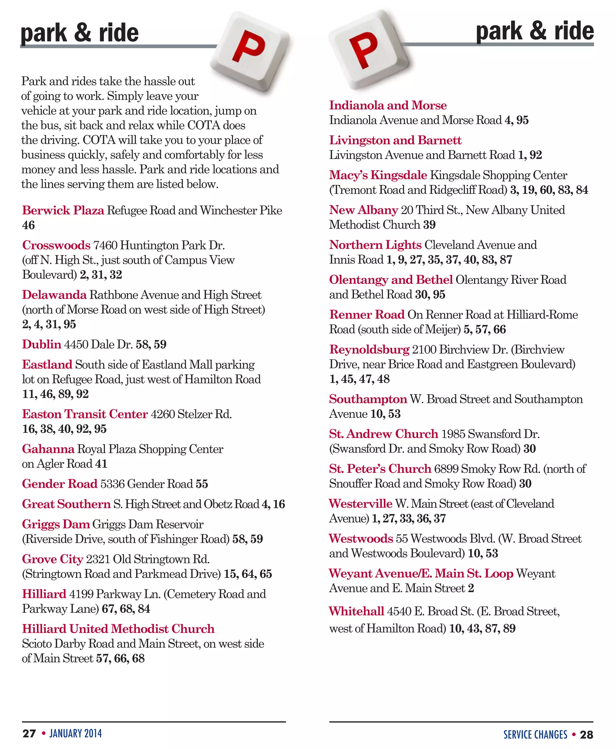park  ride
Park and rides take the hassle out
of going to work. Simply leave your
vehicle at your park and ride location, jump on
the bus, sit back and relax while COTA does
the driving. COTA will take you to your place of
business quickly, safely and comfortably for less
money and less hassle. Park and ride locations and
the lines serving them are listed below.

park  ride
Indianola and Morse
Indianola Avenue and Morse Road 4, 95
Livingston and Barnett
Livingston Avenue and Barnett Road 1, 92
Macy’s Kingsdale Kingsdale Shopping Center
(Tremont Road and Ridgecliff Road) 3, 19, 60, 83, 84

Berwick Plaza Refugee Road and Winchester Pike
46

New Albany 20 Third St., New Albany United
Methodist Church 39

Crosswoods 7460 Huntington Park Dr.
(off N. High St., just south of Campus View
Boulevard) 2, 31, 32

Northern Lights Cleveland Avenue and
Innis Road 1, 9, 27, 35, 37, 40, 83, 87

Delawanda Rathbone Avenue and High Street
(north of Morse Road on west side of High Street)
2, 4, 31, 95
Dublin 4450 Dale Dr. 58, 59
Eastland South side of Eastland Mall parking
lot on Refugee Road, just west of Hamilton Road
11, 46, 89, 92
Easton Transit Center 4260 Stelzer Rd.
16, 38, 40, 92, 95
Gahanna Royal Plaza Shopping Center
on Agler Road 41
Gender Road 5336 Gender Road 55
Great Southern S. High Street and Obetz Road 4, 16
Griggs Dam Griggs Dam Reservoir
(Riverside Drive, south of Fishinger Road) 58, 59
Grove City 2321 Old Stringtown Rd.
(Stringtown Road and Parkmead Drive) 15, 64, 65
Hilliard 4199 Parkway Ln. (Cemetery Road and
Parkway Lane) 67, 68, 84
Hilliard United Methodist Church
Scioto Darby Road and Main Street, on west side
of Main Street 57, 66, 68

27 • JANUARY 2014

Olentangy and Bethel Olentangy River Road
and Bethel Road 30, 95
Renner Road On Renner Road at Hilliard-Rome
Road (south side of Meijer) 5, 57, 66
Reynoldsburg 2100 Birchview Dr. (Birchview
Drive, near Brice Road and Eastgreen Boulevard)
1, 45, 47, 48
Southampton W. Broad Street and Southampton
Avenue 10, 53
St. Andrew Church 1985 Swansford Dr.
(Swansford Dr. and Smoky Row Road) 30
St. Peter’s Church 6899 Smoky Row Rd. (north of
Snouffer Road and Smoky Row Road) 30
Westerville W. Main Street (east of Cleveland
Avenue) 1, 27, 33, 36, 37
Westwoods 55 Westwoods Blvd. (W. Broad Street
and Westwoods Boulevard) 10, 53
Weyant Avenue/E. Main St. Loop Weyant
Avenue and E. Main Street 2
Whitehall 4540 E. Broad St. (E. Broad Street,
west of Hamilton Road) 10, 43, 87, 89

SERVICE CHANGES • 28

 