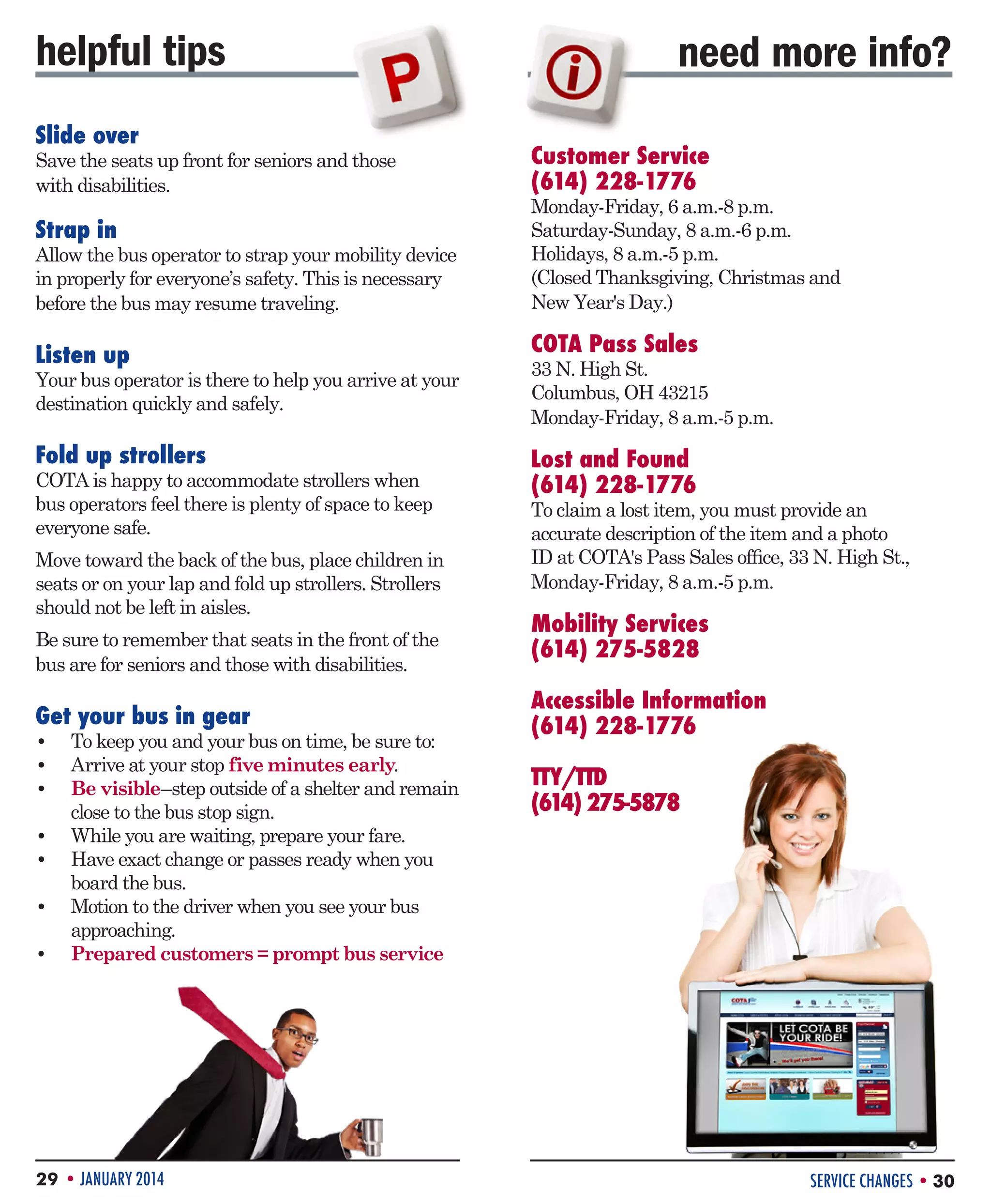 helpful tips
Slide over

Save the seats up front for seniors and those
with disabilities.

Strap in

Allow the bus operator to strap your mobility device
in properly for everyone’s safety. This is necessary
before the bus may resume traveling.

need more info?
Customer Service
(614) 228-1776

Monday-Friday, 6 a.m.-8 p.m.
Saturday-Sunday, 8 a.m.-6 p.m.
Holidays, 8 a.m.-5 p.m.
(Closed Thanksgiving, Christmas and
New Year's Day.)

Listen up

COTA Pass Sales

Fold up strollers

Lost and Found
(614) 228-1776

Your bus operator is there to help you arrive at your
destination quickly and safely.

COTA is happy to accommodate strollers when
bus operators feel there is plenty of space to keep
everyone safe.
Move toward the back of the bus, place children in
seats or on your lap and fold up strollers. Strollers
should not be left in aisles.
Be sure to remember that seats in the front of the
bus are for seniors and those with disabilities.

Get your bus in gear

•	 To keep you and your bus on time, be sure to:
•	 Arrive at your stop five minutes early.
•	 Be visible–step outside of a shelter and remain
close to the bus stop sign.
•	 While you are waiting, prepare your fare.
•	 Have exact change or passes ready when you
board the bus.
•	 Motion to the driver when you see your bus
approaching.
•	 Prepared customers = prompt bus service

29 • JANUARY 2014

33 N. High St.
Columbus, OH 43215
Monday-Friday, 8 a.m.-5 p.m.

To claim a lost item, you must provide an
accurate description of the item and a photo
ID at COTA's Pass Sales office, 33 N. High St.,
Monday-Friday, 8 a.m.-5 p.m.

Mobility Services
(614) 275-5828
Accessible Information
(614) 228-1776	
TTY/TTD
(614) 275-5878

SERVICE CHANGES • 30

 