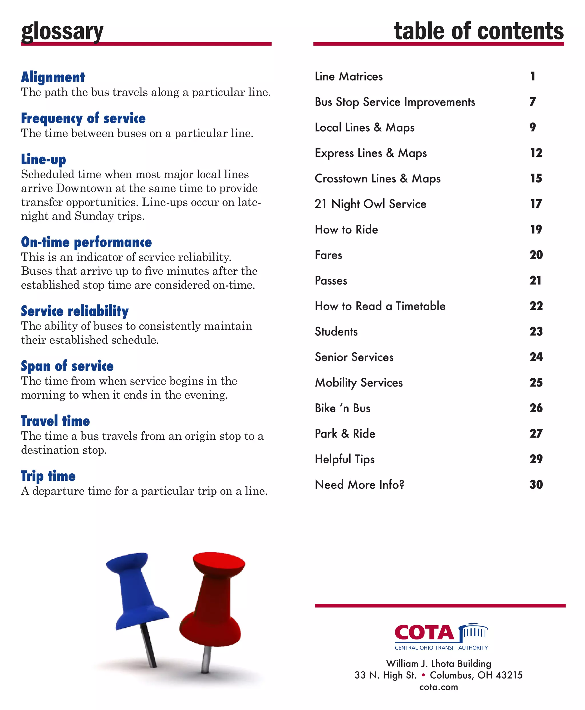 glossary
Alignment

table of contents
Line Matrices	

1

Bus Stop Service Improvements	

7

Local Lines  Maps	

9

Express Lines  Maps	

12

Crosstown Lines  Maps	

15

21 Night Owl Service	

17

How to Ride	

19

This is an indicator of service reliability.
Buses that arrive up to five minutes after the
established stop time are considered on-time.

Fares	

20

Passes	

21	

Service reliability

How to Read a Timetable	

22

Students	

23

Senior Services	

24

Mobility Services	

25

Bike ‘n Bus	

26

Park  Ride	

27

Helpful Tips	

29

Need More Info?	

30

The path the bus travels along a particular line.

Frequency of service

The time between buses on a particular line.

Line-up

Scheduled time when most major local lines
arrive Downtown at the same time to provide
transfer opportunities. Line-ups occur on latenight and Sunday trips.

On-time performance

The ability of buses to consistently maintain
their established schedule.

Span of service

The time from when service begins in the
morning to when it ends in the evening.

Travel time

The time a bus travels from an origin stop to a
destination stop.

Trip time

A departure time for a particular trip on a line.

William J. Lhota Building
33 N. High St. • Columbus, OH 43215
cota.com

 