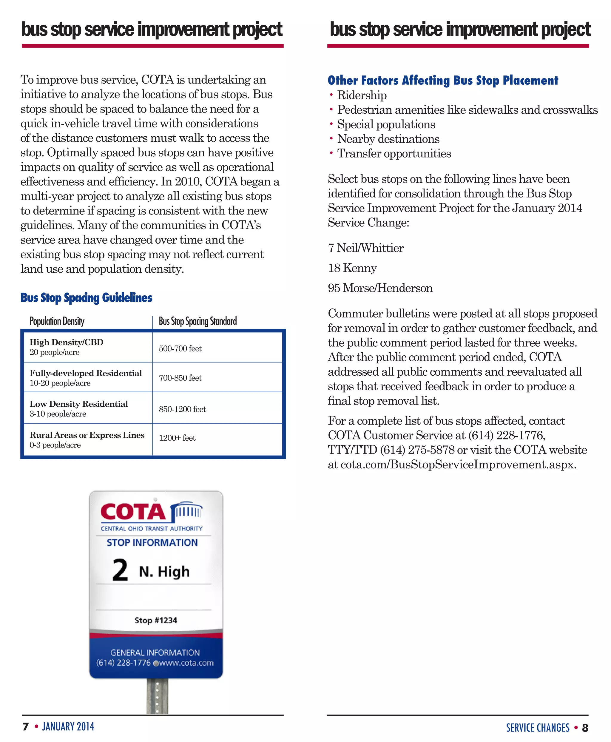 bus stop service improvement project

bus stop service improvement project

To improve bus service, COTA is undertaking an
initiative to analyze the locations of bus stops. Bus
stops should be spaced to balance the need for a
quick in-vehicle travel time with considerations
of the distance customers must walk to access the
stop. Optimally spaced bus stops can have positive
impacts on quality of service as well as operational
effectiveness and efficiency. In 2010, COTA began a
multi-year project to analyze all existing bus stops
to determine if spacing is consistent with the new
guidelines. Many of the communities in COTA’s
service area have changed over time and the
existing bus stop spacing may not reflect current
land use and population density.

Other Factors Affecting Bus Stop Placement
• Ridership
• Pedestrian amenities like sidewalks and crosswalks
• Special populations
• Nearby destinations
• Transfer opportunities

7 Neil/Whittier
18 Kenny
95 Morse/Henderson

Bus Stop Spacing Guidelines
Population Density

Bus Stop Spacing Standard

High Density/CBD
20 people/acre

500-700 feet

Fully-developed Residential
10-20 people/acre

700-850 feet

Low Density Residential
3-10 people/acre

850-1200 feet

Rural Areas or Express Lines
0-3 people/acre

1200+ feet

7 • JANUARY 2014

Select bus stops on the following lines have been
identified for consolidation through the Bus Stop
Service Improvement Project for the January 2014
Service Change:

Commuter bulletins were posted at all stops proposed
for removal in order to gather customer feedback, and
the public comment period lasted for three weeks.
After the public comment period ended, COTA
addressed all public comments and reevaluated all
stops that received feedback in order to produce a
final stop removal list.
For a complete list of bus stops affected, contact
COTA Customer Service at (614) 228-1776,
TTY/TTD (614) 275-5878 or visit the COTA website
at cota.com/BusStopServiceImprovement.aspx.

SERVICE CHANGES • 8

 