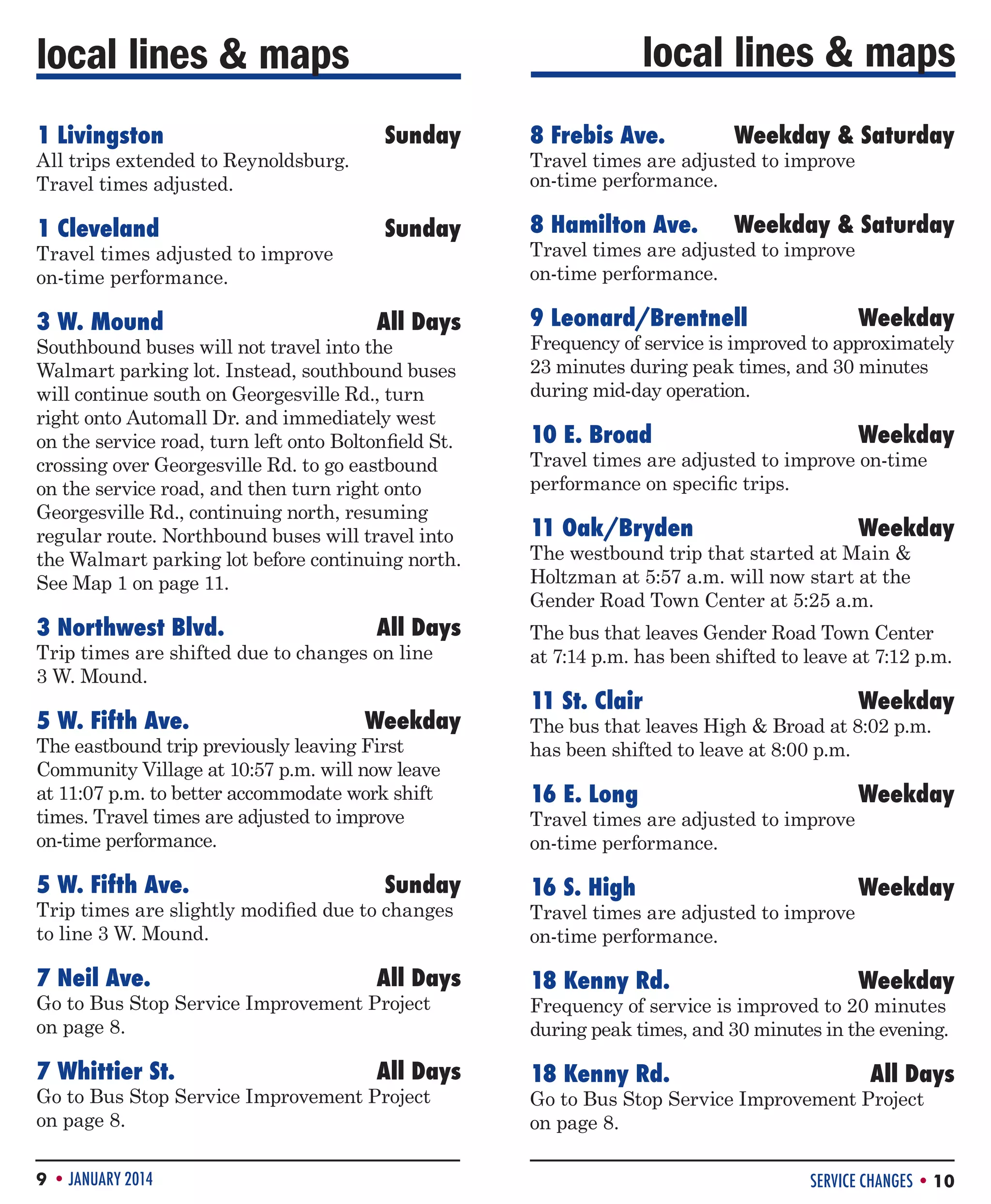 local lines  maps

local lines  maps
1 Livingston	

Sunday

8 Frebis Ave. 	

Weekday  Saturday

1 Cleveland	

Sunday

8 Hamilton Ave.	

Weekday  Saturday

3 W. Mound	

All Days

All trips extended to Reynoldsburg.
Travel times adjusted.
Travel times adjusted to improve
on-time performance.

Travel times are adjusted to improve
on-time performance.
Travel times are adjusted to improve
on-time performance.

9 Leonard/Brentnell	Weekday

Southbound buses will not travel into the
Walmart parking lot. Instead, southbound buses
will continue south on Georgesville Rd., turn
right onto Automall Dr. and immediately west
on the service road, turn left onto Boltonfield St.
crossing over Georgesville Rd. to go eastbound
on the service road, and then turn right onto
Georgesville Rd., continuing north, resuming
regular route. Northbound buses will travel into
the Walmart parking lot before continuing north.
See Map 1 on page 11.

Frequency of service is improved to approximately
23 minutes during peak times, and 30 minutes
during mid-day operation.

3 Northwest Blvd.	

The bus that leaves Gender Road Town Center
at 7:14 p.m. has been shifted to leave at 7:12 p.m.

All Days

Trip times are shifted due to changes on line
3 W. Mound.

5 W. Fifth Ave. 	

Weekday

The eastbound trip previously leaving First
Community Village at 10:57 p.m. will now leave
at 11:07 p.m. to better accommodate work shift
times. Travel times are adjusted to improve
on-time performance.

5 W. Fifth Ave. 	

Sunday

Trip times are slightly modified due to changes
to line 3 W. Mound.

10 E. Broad	Weekday
Travel times are adjusted to improve on-time
performance on specific trips.

11 Oak/Bryden	

Weekday

The westbound trip that started at Main 
Holtzman at 5:57 a.m. will now start at the
Gender Road Town Center at 5:25 a.m.

11 St. Clair	

Weekday

16 E. Long	

Weekday

16 S. High	

Weekday

The bus that leaves High  Broad at 8:02 p.m.
has been shifted to leave at 8:00 p.m.
Travel times are adjusted to improve
on-time performance.
Travel times are adjusted to improve
on-time performance.

7 Neil Ave.	

All Days

18 Kenny Rd. 	

Weekday

7 Whittier St.	

All Days

18 Kenny Rd.	

All Days

Go to Bus Stop Service Improvement Project
on page 8.
Go to Bus Stop Service Improvement Project
on page 8.
9 • JANUARY 2014

Frequency of service is improved to 20 minutes
during peak times, and 30 minutes in the evening.
Go to Bus Stop Service Improvement Project
on page 8.

SERVICE CHANGES • 10

 