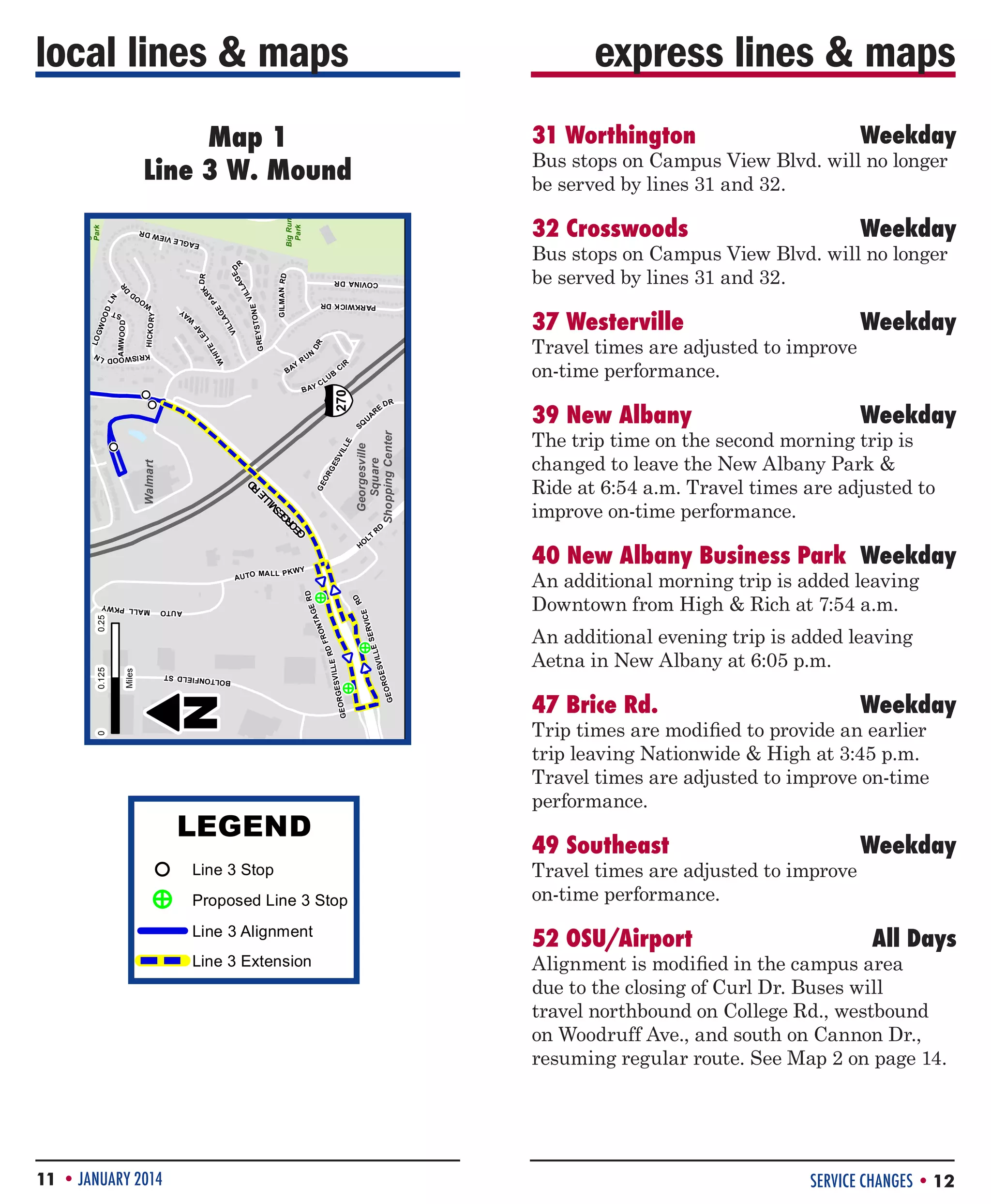 local lines  maps

express lines  maps

R

RD

40 New Albany Business Park	 Weekday

V IC E
SER

RD

W DR

ST

OO
D

MALL PKW
Y

E VIE

PA

RK

TON E

LL
VI

Weekday

DR

AG

E

All Days
Big Run
Park

§
¦
¨

E

R

IL L

CI

SV

DR

A

RE

COVINA DR

GE

U

0

GE

N

OR

SQ

RD

RU

GE

DR

RD

E
RV IC
E SE
V IL L
GES
EOR

A
LL
VI

E A GL

AUTO

Line 3 Extension

Line 3 Alignment

F

R

Proposed Line 3 Stop

A
LE

D

Line 3 Stop

TE

Alignment is modified in the campus area
!
E
P
due to the closing of Curl Dr. Buses will
270
travel northbound on College Rd., westbound
Georgesville
on Woodruff Square and south on Cannon Dr.,
Ave.,
Shopping Center
resuming regular route. See Map 2 on page 14.
LT

!
E
P

HI

Y
BA

!
P
E
!
P

DR

GILMAN R D

UB
CL

TA

B AY

ON

HO

G

FR

0

RD
ILLE

RD
GE

0

!
E
P

Big Run
Park

DL
N

HICKO RY

G REYS

E
ILL
SV
GE
OR
GE

52 OSU/Airport	

Line 3 Extension

11 • JANUARY 2014

49 Southeast	

W

Line 3 Alignment

GES V

OO

Travel times are adjusted to improve
on-time performance.

Proposed Line 3 Stop

GEOR

GW

AMW OOD

MALL P K WY

LEGEND

N

Miles

LO

#3 W Mound

Line 3 Stop

¸

0.25

A U TO

!
P
E
!
P

0.125

ST

ST

0

Weekday

!
P

P
Trip times are modified ! provide an earlier
to
trip leaving Nationwide  High at 3:45 p.m.
!
P
Travel times are adjusted to improve on-time
Walmart
!!
PP
performance.
W

!
E
P

47 Brice Rd.	

BOLTONFI ELD

!
E
P

GEOR

LE
SV IL
RG E

O
FR

RD
ILLE

GES V

BOLTONFI ELD

N

An additional evening trip is added leaving
Aetna in New Albany at 6:05 p.m.
!
P

GEO

!
E
P

RD
GE

MALL PKW
Y

¸

An additional morning trip is added leaving
Downtown from High  Rich at 7:54 a.m.

W
AY

LT

PARKW ICK DR

GE

E
ILL
SV
GE
OR
GE

A
NT

0

LEGEND

Weekday

The trip time on the second morning trip is
changed to leave the New Albany Park 
Ride at 6:54 a.m. Travel times are adjusted to
improve on-time performance.

0

AUTO

Miles

DR

0

0

0.25

MALL P K WY

RE

D LN

270

E
IL L
SV
OR

GE

Walmart

RD
A U TO

A

Georgesville
Square
Shopping Center

!
P

U

KR ISW OO

CI

RD

UB
CL

§
¦
¨

D LN

!!
PP

B AY

HO

0.125

39 New Albany	

DR

W

N

Weekday

Travel times are adjusted to improve
on-time performance.
SQ

0

37 Westerville	

0

GILMAN R D

E
L
VI

G REYS

E
G
LA

F
A
LE

TE
HI

TON E

LL
VI

AG

DR
PA

RK

DR

HICKO RY

KR ISW OO

GW

ST

OO

DL
N

OO
D

LO

W

W
AY

AMW OOD

RU

Weekday

Bus stops on Campus View Blvd. will no longer
be served by lines 31 and 32.

PARKW ICK DR

W DR

!!
PP

32 Crosswoods	

R

Y
BA

Weekday

Bus stops on Campus View Blvd. will no longer
be served by lines 31 and 32.

COVINA DR

E VIE

D

!
P

31 Worthington	

Big Run
Park

E A GL

Big Run
Park

Map 1
Line 3 Mound
#3 W W. Mound

SERVICE CHANGES • 12

 