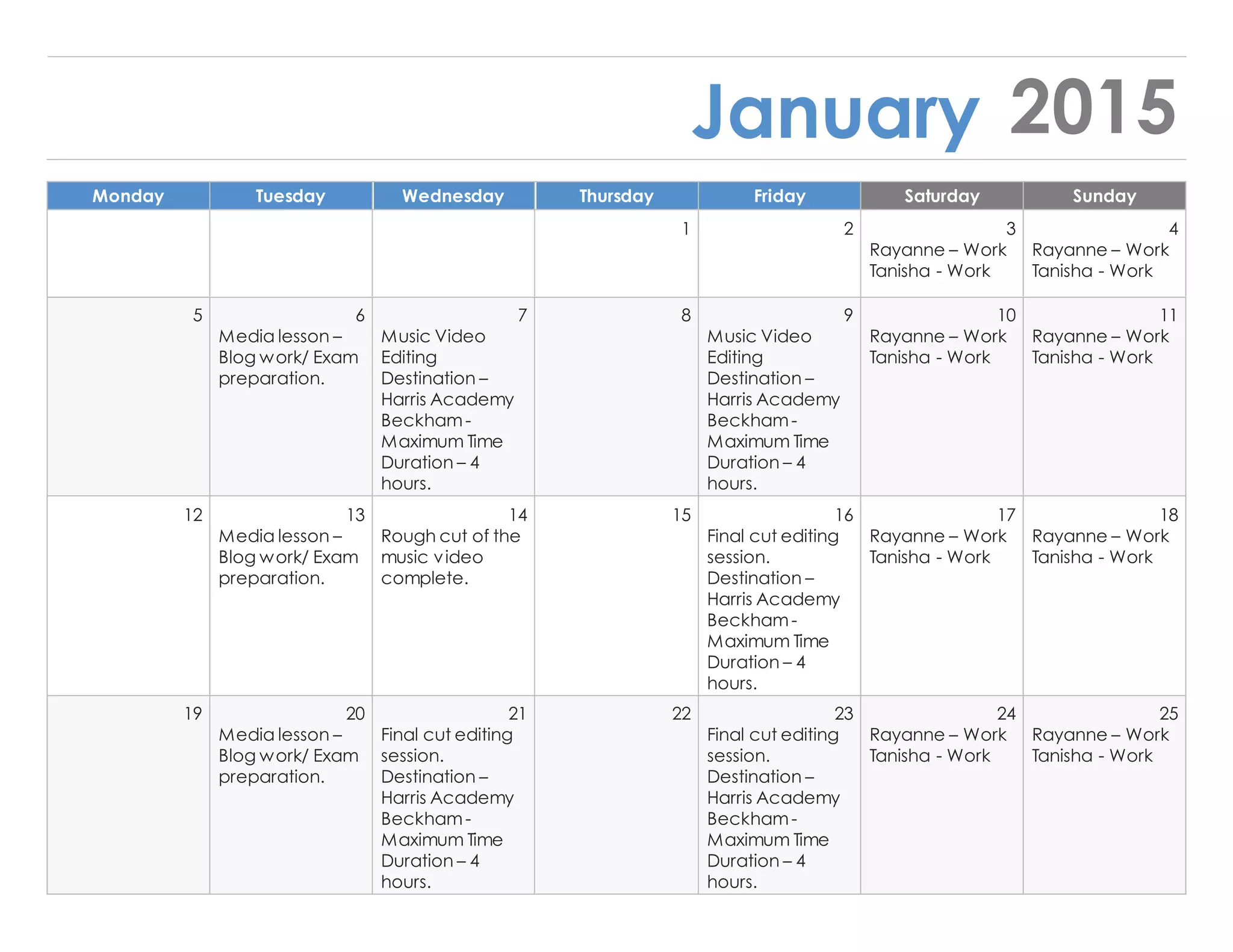 January 2015
Monday Tuesday Wednesday Thursday Friday Saturday Sunday
1 2 3 4
Rayanne – Work
Tanisha - Work
Rayanne – Work
Tanisha - Work
5 6 7 8 9 10 11
Media lesson –
Blog work/ Exam
preparation.
Music Video
Editing
Destination –
Harris Academy
Beckham-
Maximum Time
Duration – 4
hours.
Music Video
Editing
Destination –
Harris Academy
Beckham-
Maximum Time
Duration – 4
hours.
Rayanne – Work
Tanisha - Work
Rayanne – Work
Tanisha - Work
12 13 14 15 16 17 18
Media lesson –
Blog work/ Exam
preparation.
Rough cut of the
music video
complete.
Final cut editing
session.
Destination –
Harris Academy
Beckham-
Maximum Time
Duration – 4
hours.
Rayanne – Work
Tanisha - Work
Rayanne – Work
Tanisha - Work
19 20 21 22 23 24 25
Media lesson –
Blog work/ Exam
preparation.
Final cut editing
session.
Destination –
Harris Academy
Beckham-
Maximum Time
Duration – 4
hours.
Final cut editing
session.
Destination –
Harris Academy
Beckham-
Maximum Time
Duration – 4
hours.
Rayanne – Work
Tanisha - Work
Rayanne – Work
Tanisha - Work
 