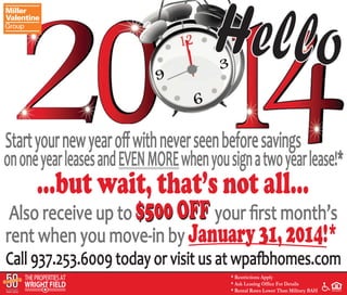 Hello 
Start your new year off with never seen before savings 
...but wait, that’s not all... 
Also receive up to your first month’s 
rent when you move-in by January 31, 2014!* 
on one year leases and EVEN MORE when you sign a two year lease!* 
Call 937.253.6009 today or visit us at wpafbhomes.com 
* Restrictions Apply 
* Ask Leasing Office For Details 
* Rental Rates Lower Than Military BAH 
$500 OFF 
