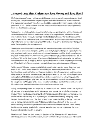 January Starts after Christmas – Save Money and Save Lives! 
My first encounter of January as the proverbial longest month of year left me wondering why it took 
so long for a 31day month to end. I kept asking what date of the month it was to reassure myself 
that my calendar was actually right. That was about 25years ago and my first year as a worker after 
graduation. In fact I almost could bet that, that particular January was probably forty days and not 
thirty one days like other Januarys 
Today as I see people troop to the shopping malls, buying and spending in the spirit of the season, I 
am almost tempted to shout out- Remember January is the longest month, don’t spend all your 
money. What with the frenzy, the feeling of freedom to do anything and the Christmas songs that 
tends to wake up the appetite to throw caution to the winds. And not forgetting the advertisement 
of great bargains and rewards for using your ATM cards to shop. Wow! It will take more than guts to 
resist the temptations, but resist you must. 
The purpose of this thoughts is to advise that you spend wisely and save more during Christmas 
season. I read somewhere a long time ago that up to thirty five percent of goods especially food an 
toys bought during Christmas actually end up in the garbage can or landfills. Simply put rather than 
buy 100% of the quantity you planned to buy, you should actually buy just 65% and save the 35% for 
the future. This can be done in many different ways like buying a little less than what you feel you 
would need when you go shopping. You can equally shop after the season. Budget all you spending 
on 65% and stick to it. Whenever you are going window shopping don’t carry your ATM cards. 
Talking about ATM cards, I encountered a little drama a few days ago at a phone shop. I had gone 
there to buy a phone for my wife as our anniversary gift. It’s a simple phone with the basic 
functionalities, needless of telling you the price. Back to my story; This young man walk in saw this 
same phone he saw on the internet for N65,000, going for N74,000. The sales attendant gave him a 
nothing below N70,000 bargain. I noticed he wanted to excuse himself by telling the guy that he 
wanted to go and bring cash from the ATM. The attendant a smart salesman told him we have POS. 
He brought out his ATM, paid for the phone but as he walked out I could tell that he wished he left 
his card at home. He would have saved about N5,000 from that purchase. 
Saving and spending wisely is a major key to success in life. W. Clement Stone said, ‘a part of 
all you earn is for you to keep, and if you cannot save money, the seed of greatness are not 
in you’. This is true because I also found out that saving, spending wisely and managing your 
money better actually help in all aspect of your life. I found something intriguing about 
January that tends to connect the dots. It is no longer news that 75% of divorce cases are 
due to money management issues. And January is the longest month of the year not 
because of any additional days but because all the money would have been spent for the 
festive season leaving very little for January. Meaning that, people experience the most 
financial stress in the month of January. 
Now I recently found out that January is also tagged the ‘Divorce Month’ according to 
statistics published by eDivorcePapers.com, January has the most legal breakups. And in the words 
 