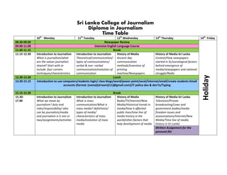 Sri Lanka College of Journalism
                                                 Diploma in Journalism
                                                      Time Table
              10th Monday                    11th Tuesday                   12th Wednesday           13th Thursday                        14th Friday
08.30-09.00                                                       Newspaper Review
09.00-11.00                                               Intensive English Language Course
11.00-11.15                                                              Break
11.15-12.30   Introduction to Journalism    Introduction to Journalism      History of Media         History of Media-Sri Lanka
              What is journalism/what       Theoretical/communication/ Ancient day                   Context/How newspapers
              are the values journalists    types of communications/        communication            started in SL/sociological factors
              shared? Start with or         verbal & non –verbal            methods/Invention of     behind emergence of
              include four corners          communication/evolution of printing                      media/newspapers and national
              techniques/characteristics    communication                   machine/Newspapers       struggle/Radio




                                                                                                                                           Holiday
12.30-13.30                                                             Lunch
13.30-15.15   Introduction to use computers/students login/ class blogs/word/power point/excel/internet/email/create students Gmail
                                   accounts-{format: (name)(stream)(11)@gmail.com}/IT policy-dos & don’ts/Typing

15.15-15.30                                                              Break
15.30-        Introduction to Journalism    Introduction to Journalism      History of Media             History of Media-Sri Lanka
17.00         What we mean by               What is mass                    Radio/TV/Internet/New        Television/Private
              journalism? duty and          communication/What is           Media/Historical trends in   broadcasting/Laws and
              roles/responsibility/ who     mass media? definitions/        media/How it affected        government bodies/media
              can be journalists/media      types of media/                 public lives/time line of    freedom issues and
              and journalism is it one or   characteristics of mass         media history in the         assassinations/Internet/New
              two/assignments/activities    media/evolution of mass         world/other factors that     Media/Time line of media
                                            media                           help development of media    history in Sri Lanka
                                                                                                         Written Assignment for the
                                                                                                         personal file
 