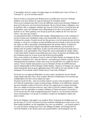 L’atmosphere etait tres sympa et le pique nique un vrai delice pour l’ame, le Cœur, et
l’estomac ☺…je m’en souviens encore!

Nouvel an fete je suis partie pour Kolkata pour accueillir notre nouveau volontaire,
Giuliano venu nous donner un coup de main pour le workshop solaire.
Nous avons commence par faire le tour des differents centres pour presenter Giuliano et
pour qu’ils decouvre son nouvel environnement. On en a fait de meme a Jalpaiguri, avec
la transition ville et campagne. Giuliano qui viens du Val de Travers n’avait pas peur du
froid indiens, mais cette premiere nuit a Mogradangi il m’a dit n’avoir jamais eu aussi
froid de sa vie! Alors quand je vous dit que je porte des collants de ski sous mon sari
l’hiver, vous serez pas etonne!!
Les presentations faites et Giuliano bien installe a Mogradangi nous avons commence le
travail. Comme notre installation solaire etait fonctionelle nous avons pu nous atteler a
l’isolation du systeme. Un petit travail vite fait qui nous a tout de meme pris pres de trois
semaines a voir qu’il y a toujours un petit probleme qui nous retarde et nous envoie faire
des achats en ville ce qui prends systematiquement une journee entiere. Le plaisir de
travailler avec un nouveau collegue francophone etaint immense, pas besoin de se
plonger dans de grandes explications, le plus souvent meme pas beson de parler pour se
comprendre, waw quel bonheur. Pour Topon Da, notre responsable de l’atelier solaire,
c’etait moins facile, il faisait son possible pour nous suivre, la presence de Giuliano etait
tres formatrice pour lui, et nous avons fait du bon travail ensemble.
Nous avons ensuite eu la chance d’avoir la visite de Father Paulino accompagne de deux
membres et donatrices des “amis de Calcutta”, association qui soutiens ce projet. Lors de
l’innauguration des panneaux solaire nous avons eu une jolie fete avec salade de fruit et
samosa. Tout le monde etait present et j’ai eu l’honneur de faire un LONG discours,
mesure indispensable au West Bengale. Father Paulino, Annerose et Solange ont coupe le
ruban innaugurale dans de grans applaudissement. Puis enfin le test tant attendu: le café
instantane a l’eau chaude solaire! Grand success l’eau etait a 85degre!!

En fevrier on a ete appe par Bakuabari, un autre centre, qui pleurait son eau chaude
solaire depuis deja deux mois. Nous sommes alle faire la maintenance d’un systeme qui
semblait plutot etre hors service depuis des ages!
Un petit travail vite fait…mais oui comme toujours ca nous a pris un temps fou a cause
de l’achat du materiel qui a requis un petit passage a Kolkata, et les differentes surprises
qui nous attendait comme le reservoir si fin qu’il ne support pas la soudure electrique,
alors on a adapte un nouveau reservoir, mais celui-ci avait des soudures hantees…enfin
rassurez-vous nos specialists en soudure, Giuliano et Topon ont reussi a l’exorciser ;)
Ce fut encore une fois riche en apprentissage pour Topon et c’est la le point central de
notre travail puisque c’est lui qui va continuer a realiser les installations solaires des
autres centres.

Fin fevrier Giuliano a fait appel a son syndicat, Pierre Volontaire de Jordighi, pour un
peu de repos ☺. Ce fut l’occasion d’un long weekend a Kalimpong ou nous avons vu de
beau temple boudhiste, un site magnifique avec une vue grandiose….oui il parait quant il
n’y a pas de brume, domage pour nous, une fabrique de papier, un fromager pour la
survie de Giuliano et des momos pour mon grand bonheur, une boulangerie avec des



                                                                                               2
 