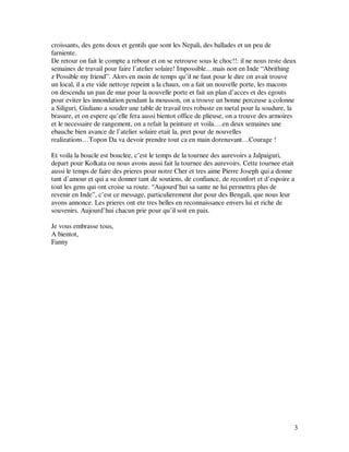 croissants, des gens doux et gentils que sont les Nepali, des ballades et un peu de
farniente.
De retour on fait le compte a rebour et on se retrouve sous le choc!!: il ne nous reste deux
semaines de travail pour faire l’atelier solaire! Impossible…mais non en Inde “Abrithing
z Possible my friend”. Alors en moin de temps qu’il ne faut pour le dire on avait trouve
un local, il a ete vide nettoye repeint a la chaux, on a fait un nouvelle porte, les macons
on descendu un pan de mur pour la nouvelle porte et fait un plan d’acces et des egouts
pour eviter les innondation pendant la mousson, on a trouve un bonne perceuse a colonne
a Siliguri, Giuliano a souder une table de travail tres robuste en metal pour la soudure, la
brasure, et on espere qu’elle fera aussi bientot office de plieuse, on a trouve des armoires
et le necessaire de rangement, on a refait la peinture et voila….en deux semaines une
ebauche bien avance de l’atelier solaire etait la, pret pour de nouvelles
realizations…Topon Da va devoir prendre tout ca en main dorenavant…Courage !

Et voila la boucle est bouclee, c’est le temps de la tournee des aurevoirs a Jalpaiguri,
depart pour Kolkata ou nous avons aussi fait la tournee des aurevoirs. Cette tournee etait
aussi le temps de faire des prieres pour notre Cher et tres aime Pierre Joseph qui a donne
tant d’amour et qui a su donner tant de soutiens, de confiance, de reconfort et d’espoire a
tout les gens qui ont croise sa route. “Aujourd’hui sa sante ne lui permettra plus de
revenir en Inde”, c’est ce message, particulierement dur pour des Bengali, que nous leur
avons annonce. Les prieres ont ete tres belles en reconnaissance envers lui et riche de
souvenirs. Aujourd’hui chacun prie pour qu’il soit en paix.

Je vous embrasse tous,
A bientot,
Fanny




                                                                                           3
 