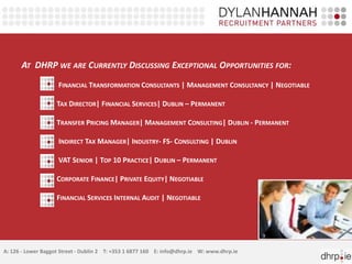 AT DHRP WE ARE CURRENTLY DISCUSSING EXCEPTIONAL OPPORTUNITIES FOR:
FINANCIAL TRANSFORMATION CONSULTANTS | MANAGEMENT CONSULTANCY | NEGOTIABLE
TAX DIRECTOR| FINANCIAL SERVICES| DUBLIN – PERMANENT
TRANSFER PRICING MANAGER| MANAGEMENT CONSULTING| DUBLIN - PERMANENT
INDIRECT TAX MANAGER| INDUSTRY- FS- CONSULTING | DUBLIN
VAT SENIOR | TOP 10 PRACTICE| DUBLIN – PERMANENT
CORPORATE FINANCE| PRIVATE EQUITY| NEGOTIABLE
FINANCIAL SERVICES INTERNAL AUDIT | NEGOTIABLE
A: 126 - Lower Baggot Street - Dublin 2 T: +353 1 6877 160 E: info@dhrp.ie W: www.dhrp.ie
 