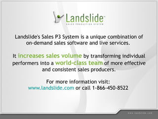 Landslide's Sales P3 System is a unique combination of on-demand sales software and live services.  It  increases sales volume  by transforming individual performers into a  world-class team  of more effective and consistent sales producers. For more information visit:  www.landslide.com  or call 1-866-450-8522  