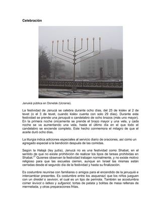 Celebración




Janukiá pública en Donetsk (Ucrania).

La festividad de Janucá se celebra durante ocho días, del 25 de kislev al 2 de
tevet (o el 3 de tevet, cuando kislev cuenta con solo 29 días). Durante esta
festividad se prende una januquiá o candelabro de ocho brazos (más uno mayor).
En la primera noche únicamente se prende el brazo mayor y una vela, y cada
noche se va aumentando una vela, hasta el último día en el que todo el
candelabro se enciende completo. Este hecho conmemora el milagro de que el
aceite duró ocho días.

La liturgia indica adiciones especiales al servicio diario de oraciones, así como un
agregado especial a la bendición después de las comidas.

Según la Halajá (ley judía), Janucá no es una festividad como Shabat, en el
sentido de que no existe prohibición de realizar los tipos de tareas prohibidas en
Shabat.27 Quienes observan la festividad trabajan normalmente, y no existe motivo
religioso para que las escuelas cierren, aunque en Israel las mismas están
cerradas desde el segundo día de la festividad y hasta su finalización.

Es costumbre reunirse con familiares o amigos para el encendido de la januquiá e
intercambiar presentes. Es costumbre entre los asquenazí que los niños jueguen
con un dreidel o sevivon, el cual es un tipo de perinola. También se acostumbra
comer levivot o latkes y sufganiot, tortas de patata y bolitas de masa rellenas de
mermelada, y otras preparaciones fritas.
 