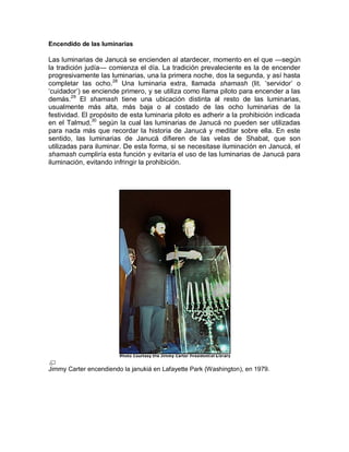 Encendido de las luminarias

Las luminarias de Janucá se encienden al atardecer, momento en el que —según
la tradición judía— comienza el día. La tradición prevaleciente es la de encender
progresivamente las luminarias, una la primera noche, dos la segunda, y así hasta
completar las ocho.28 Una luminaria extra, llamada shamash (lit.‎ ‘servidor’‎ o‎
‘cuidador’)‎se‎enciende‎primero,‎y‎se‎utiliza‎como‎llama‎piloto‎para‎encender‎a‎las‎
demás.29 El shamash tiene una ubicación distinta al resto de las luminarias,
usualmente más alta, más baja o al costado de las ocho luminarias de la
festividad. El propósito de esta luminaria piloto es adherir a la prohibición indicada
en el Talmud,30 según la cual las luminarias de Janucá no pueden ser utilizadas
para nada más que recordar la historia de Janucá y meditar sobre ella. En este
sentido, las luminarias de Janucá difieren de las velas de Shabat, que son
utilizadas para iluminar. De esta forma, si se necesitase iluminación en Janucá, el
shamash cumpliría esta función y evitaría el uso de las luminarias de Janucá para
iluminación, evitando infringir la prohibición.




Jimmy Carter encendiendo la janukiá en Lafayette Park (Washington), en 1979.
 