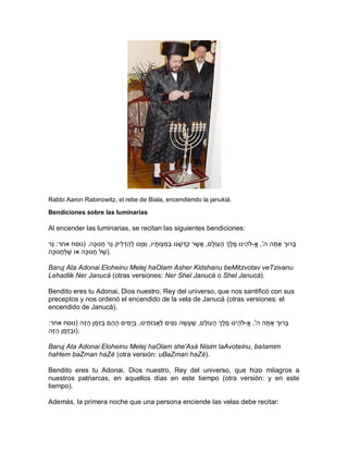 Rabbi Aaron Rabinowitz, el rebe de Biala, encendiendo la janukiá.

Bendiciones sobre las luminarias

Al encender las luminarias, se recitan las siguientes bendiciones:

‫בָּרּוך אַ תה ה', א-ֹלהֵ ינּו מֶ לְֶך הָּ עֹולָּם, אֲ שֶ ר קִ דְּ שָּ נּו בְּמִ צְֹּותָּ יו, וְּצּוָּנּו לְּהַ דְּ לִיק נֵר חֲ נּוכָּה. (נוסח אחר: נֵר‬
                                                     ִ                                                                                    ָּ
‫.)שֶ ל חֲ נּוכָּה או שֶ לַחֲ נּוכָּה‬

Baruj Ata Adonai Eloheinu Melej haOlam Asher Kidshanu beMitzvotav veTzivanu
Lehadlik Ner Janucá (otras versiones: Ner Shel Janucá o Shel Janucá).

Bendito eres tu Adonai, Dios nuestro, Rey del universo, que nos santificó con sus
preceptos y nos ordenó el encendido de la vela de Janucá (otras versiones: el
encendido de Janucá).

:‫בָּרּוך אַ תה ה', א-ֹלהֵ ינּו מֶ לְֶך הָּ עֹולָּם, שֶ עָּ שָּ ה נִסִ ים לַאֲבֹותינּו, ביָּמִ ים הָּ הֵ ם בזְּמַ ן הַ זֶה (נוסח אחר‬
                         ַ                  ַ      ֵ                                                                   ָּ
‫.)ּובזְּמַ ן הַ זֶה‬
              ַ

Baruj Ata Adonai Eloheinu Melej haOlam she'Asá Nisim laAvoteinu, baIamim
haHem baZman haZé (otra versión: uBaZman haZé).

Bendito eres tu Adonai, Dios nuestro, Rey del universo, que hizo milagros a
nuestros patriarcas, en aquellos días en este tiempo (otra versión: y en este
tiempo).

Además, la primera noche que una persona enciende las velas debe recitar:
 