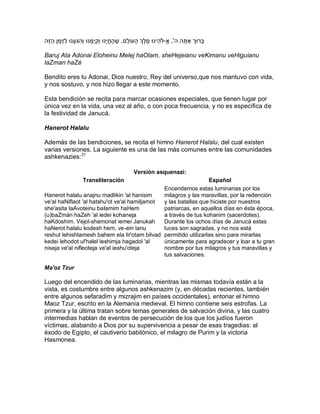 ‫בָּרּוך אַ תה ה', א-ֹלהֵ ינּו מֶ לְֶך הָּ עֹולָּם, שֶ הֶ חי ָּנּו ו ְּקִ י ְּמָּ נּו ו ְּהִ גִעָּ נּו לזְּמַ ן הַ זֶה‬
              ַ                                                                                          ָּ

Baruj Ata Adonai Eloheinu Melej haOlam, sheHejeianu veKimanu veHiguianu
laZman haZé

Bendito eres tu Adonai, Dios nuestro, Rey del universo,que nos mantuvo con vida,
y nos sostuvo, y nos hizo llegar a este momento.

Esta bendición se recita para marcar ocasiones especiales, que tienen lugar por
única vez en la vida, una vez al año, o con poca frecuencia, y no es específica de
la festividad de Janucá.

Hanerot Halalu

Además de las bendiciones, se recita el himno Hanerot Halalu, del cual existen
varias versiones. La siguiente es una de las más comunes entre las comunidades
ashkenazies:31

                                                                 Versión asquenazí:
                            Transliteración                      Español
                                               Encendemos estas luminarias por los
Hanerot halalu anajnu madlikin 'al hanisim     milagros y las maravillas, por la redención
ve'al haNiflaot 'al hatshu'ot ve'al hamiljamot y las batallas que hiciste por nuestros
she'asita laAvoteinu baIamim haHem             patriarcas, en aquellos días en ésta época,
(u)baZmán haZeh 'al iedei kohaneja             a través de tus kohanim (sacerdotes).
haKdoshim. Vejol-shemonat iemei Janukah        Durante los ochos días de Janucá estas
haNerot halalu kodesh hem, ve-ein lanu         luces son sagradas, y no nos está
reshut lehishtamesh bahem ela lir'otam bilvad permitido utilizarlas sino para mirarlas
kedei lehodot ul'halel leshimja hagadol 'al    únicamente para agradecer y loar a tu gran
niseja ve'al nifleoteja ve'al ieshu'oteja      nombre por tus milagros y tus maravillas y
                                               tus salvaciones.

Ma'oz Tzur

Luego del encendido de las luminarias, mientras las mismas todavía están a la
vista, es costumbre entre algunos ashkenazim (y, en décadas recientes, también
entre algunos sefaradim y mizrajim en países occidentales), entonar el himno
Maoz Tzur, escrito en la Alemania medieval. El himno contiene seis estrofas. La
primera y la última tratan sobre temas generales de salvación divina, y las cuatro
intermedias hablan de eventos de persecución de los que los judíos fueron
víctimas, alabando a Dios por su supervivencia a pesar de esas tragedias: el
éxodo de Egipto, el cautiverio babilónico, el milagro de Purim y la victoria
Hasmonea.
 