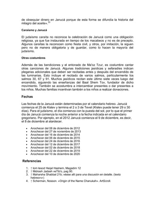 de obsequiar dinero en Janucá porque de esta forma se difundía la historia del
milagro del aceite».33

Caraísmo y Janucá

El judaísmo caraíta no reconoce la celebración de Janucá como una obligación
religiosa, ya que fue instaurada en tiempo de los macabeos y no es de precepto.
Algunos caraítas la reconocen como fiesta civil, y otros, por imitación, la siguen
pero no de manera obligatoria y de guardar, como lo hacen la mayoría del
judaísmo.

Otras costumbres

Además de las bendiciones y el entonado de Ma'oz Tzur, es costumbre cantar
otras canciones de Janucá. Algunas tradiciones jasídicas y sefaradíes indican
plegarias adicionales que deben ser recitadas antes y después del encendido de
las luminarias. Esto incluye el recitado de varios salmos, particularmente los
salmos 30, 67 y 91. Muchos jasídicos recitan este último siete veces luego del
encendido, siguiendo las enseñanzas del Baal Shem Tov, fundador de dicho
movimiento. También se acostumbra a intercambiar presentes o dar presentes a
los niños. Muchas familias incentivan también a los niños a realizar donaciones.

Fechas

Las fechas de la Janucá están determinadas por el calendario hebreo. Janucá
comienza el 25 de Kislev y termina el 2 o 3 de Tevet (Kislev puede tener 29 o 30
días). Para el judaísmo, el día comienza con la puesta del sol, por lo que el primer
día de Janucá comienza la noche anterior a la fecha indicada en el calendario
gregoriano. Por ejemplo, en el 2012 Janucá comienza el 9 de diciembre, es decir,
el 8 de diciembre al atardecer.

      Anochecer del 08 de diciembre de 2012
      Anochecer del 27 de noviembre de 2013
      Anochecer del 16 de diciembre de 2014
      Anochecer del 06 de diciembre de 2015
      Anochecer del 24 de diciembre de 2016
      Anochecer del 12 de diciembre de 2017
      Anochecer del 02 de diciembre de 2018
      Anochecer del 22 de diciembre de 2019
      Anochecer del 10 de diciembre de 2020

Referencias

   1. ↑ Iom Iesod Heijal Hashem, Magadim 12
   2. ↑ Midrash Jadash veTib'o, pag 90.
   3. ↑ Maharsha Shabbat 21b; véase allí para una discusión en detalle. (texto
      hebreoPDF)
   4. ↑ Scherman, Nosson. «Origin of the Name Chanukah». ArtScroll.
 