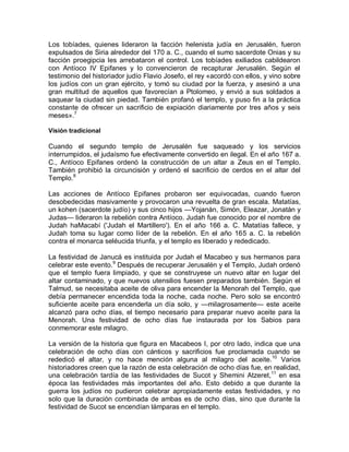 Los tobíades, quienes lideraron la facción helenista judía en Jerusalén, fueron
expulsados de Siria alrededor del 170 a. C., cuando el sumo sacerdote Onias y su
facción proegipcia les arrebataron el control. Los tobíades exiliados cabildearon
con Antíoco IV Epifanes y lo convencieron de recapturar Jerusalén. Según el
testimonio del historiador judío Flavio Josefo, el rey «acordó con ellos, y vino sobre
los judíos con un gran ejército, y tomó su ciudad por la fuerza, y asesinó a una
gran multitud de aquellos que favorecían a Ptolomeo, y envió a sus soldados a
saquear la ciudad sin piedad. También profanó el templo, y puso fin a la práctica
constante de ofrecer un sacrificio de expiación diariamente por tres años y seis
meses».7

Visión tradicional

Cuando el segundo templo de Jerusalén fue saqueado y los servicios
interrumpidos, el judaísmo fue efectivamente convertido en ilegal. En el año 167 a.
C., Antíoco Epifanes ordenó la construcción de un altar a Zeus en el Templo.
También prohibió la circuncisión y ordenó el sacrificio de cerdos en el altar del
Templo.8

Las acciones de Antíoco Epifanes probaron ser equivocadas, cuando fueron
desobedecidas masivamente y provocaron una revuelta de gran escala. Matatías,
un kohen (sacerdote judío) y sus cinco hijos —Yojanán, Simón, Eleazar, Jonatán y
Judas— lideraron la rebelión contra Antíoco. Judah fue conocido por el nombre de
Judah haMacabí ('Judah el Martillero'). En el año 166 a. C. Matatías fallece, y
Judah toma su lugar como líder de la rebelión. En el año 165 a. C. la rebelión
contra el monarca seléucida triunfa, y el templo es liberado y rededicado.

La festividad de Janucá es instituida por Judah el Macabeo y sus hermanos para
celebrar este evento.9 Después de recuperar Jerusalén y el Templo, Judah ordenó
que el templo fuera limpiado, y que se construyese un nuevo altar en lugar del
altar contaminado, y que nuevos utensilios fuesen preparados también. Según el
Talmud, se necesitaba aceite de oliva para encender la Menorah del Templo, que
debía permanecer encendida toda la noche, cada noche. Pero solo se encontró
suficiente aceite para encenderla un día solo, y —milagrosamente— este aceite
alcanzó para ocho días, el tiempo necesario para preparar nuevo aceite para la
Menorah. Una festividad de ocho días fue instaurada por los Sabios para
conmemorar este milagro.

La versión de la historia que figura en Macabeos I, por otro lado, indica que una
celebración de ocho días con cánticos y sacrificios fue proclamada cuando se
rededicó el altar, y no hace mención alguna al milagro del aceite. 10 Varios
historiadores creen que la razón de esta celebración de ocho días fue, en realidad,
una celebración tardía de las festividades de Sucot y Shemini Atzeret,11 en esa
época las festividades más importantes del año. Esto debido a que durante la
guerra los judíos no pudieron celebrar apropiadamente estas festividades, y no
solo que la duración combinada de ambas es de ocho días, sino que durante la
festividad de Sucot se encendían lámparas en el templo.
 