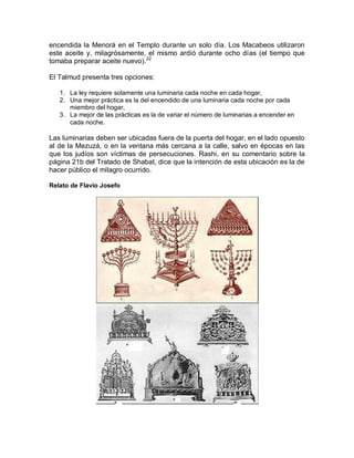 encendida la Menorá en el Templo durante un solo día. Los Macabeos utilizaron
este aceite y, milagrósamente, el mismo ardió durante ocho días (el tiempo que
tomaba preparar aceite nuevo).22

El Talmud presenta tres opciones:

   1. La ley requiere solamente una luminaria cada noche en cada hogar,
   2. Una mejor práctica es la del encendido de una luminaria cada noche por cada
      miembro del hogar,
   3. La mejor de las prácticas es la de variar el número de luminarias a encender en
      cada noche.

Las luminarias deben ser ubicadas fuera de la puerta del hogar, en el lado opuesto
al de la Mezuzá, o en la ventana más cercana a la calle, salvo en épocas en las
que los judíos son víctimas de persecuciones. Rashi, en su comentario sobre la
página 21b del Tratado de Shabat, dice que la intención de esta ubicación es la de
hacer público el milagro ocurrido.

Relato de Flavio Josefo
 