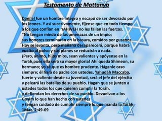 Dani'el fue un hombre íntegro y escapó de ser devorado por
los leones. Y así sucesivamente, fíjense que en todo tiempo
a los que confían en YAHWEH no les fallan las fuerzas.
"No tengan miedo de las amenazas de un impío;
sus honores terminarán en la basura, comidos por gusanos.
Hoy se levanta, pero mañana desaparecerá, porque habrá
vuelto al polvo y sus planes se reducirán a nada.
¡Pero, ánimo, hijos míos, sean valientes y apóyense en la
Toráh,pues ella será su mayor gloria! Ahí queda Shimeon, su
hermano; yo sé que es hombre prudente. Háganle caso
siempre; él hará de padre con ustedes. Yahudáh Maccaba,
fuerte y valiente desde su juventud, será el jefe del ejército
y peleará las batallas de su pueblo. Hagan que se junten a
ustedes todos los que quieren cumplir la Toráh,
y defiendan los derechos de su pueblo. Devuelvan a los
Goyim lo que han hecho con ustedes
y tengan cuidado de cumplir siempre lo que manda la Toráh.
1Mac. 2:49-69
Testamento de Mattanya
 