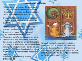 La dedicasion del Templo
Yahudáh y sus hermanos dijeron entonces:
"Ahora que nuestros enemigos han sido
derrotados, vayamos a purificar y a dedicar
como Kadosh el Templo. Mac. 4:36
En seguida Yahudáh dio a sus soldados la
orden de atacar la ciudadela, mientras él
purificaba el Templo (41)
Reconstruyeron el Templo, restauraron su
interior y purificaron los patios. (48)
Januca no es navida (es lo contrario)
El día veinticinco del noveno mes
(diciembre) del año ciento cuarentay ocho,
se levantaron muy temprano y ofrecieron,
de acuerdo con la Toráh, un sacrificio sobre
el nuevo altar de los holocaustos que habían
construido. En el aniversario del día en que
los Goyim habían profanado el altar, en ese
mismo día, lo dedicaron como Kadosh con
cantos y
música de cítaras, arpas y platillos.
1Mac. 4:52-54
Yahudáh con sus hermanos y con todo el
pueblo de Yisra'el reunido determinaron
que la kedushah del nuevo altar se debía
celebrar cada año con gozo y alegría durante
ocho días, a partir del día veinticinco del mes
de Quisleu (diciembre)
 