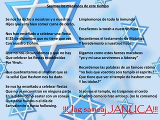 Seamos los macabeos de este tiempo
Se nos ha dicho a nosotros y a nuestros
Hijos que esta bien comer carne de cerdo,
Nos han enseñado a celebrar una fiesta
El 25 de diciembre que no tiene que ver
Con nuestro Elohim.
Que no nos circuncidemos y que no hay
Que celebrar las fiestas establecidas
Por Yhwh.
Que quebrantemos el shabbat que es
la señal Que Hashem nos ha dado
Se nos ha enseñado a celebrar fiestas
Que no se encuentran en ninguna parte
En la biblia como easter con un conejo
Que pone huevos o el día de
San valentin o hasta hollowing.
Limpiemonos de todo lo inmundo
Enseñemos la torah a nuestros hijos
Recordemos el testamento de Matatias
Y heredemoslo a nuestrod hijos.
Digamos como estos heroes macabeos
“yo y mi casa serviremos a Adonay”
Recordemos las palabras de un famoso rabino
“no beis que vosotros sois templo el espiritu?
Que tiene que ver el templo de hashem con
Y los idolos?”
Si somos el templo, no traigamos el cerdo
Adentro como lo hizo antioco. (no lo comamos)
!!!Jag sameaj JANUCA!!!
 