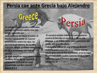Persia cae ante Grecia bajo Alejandro
Yo estaba comenzando a entender,
cuando un macho cabrío vino del
oeste, pasando por
toda la tierra sin tocar el suelo. El
macho cabrío tenía un cuerno
prominente entre sus ojos. Se
aproximó al carnero de los dos
cuernos, al que yo había visto junto
al río, y arremetió con fuerza
salvaje.
Yo miré mientras avanzaba contra el
carnero, lleno de ira contra él, y
arremetió contra el carnero
rompiendo sus dos cuernos
Daniel 8:5-7
El carnero estaba indefenso para pararse
contra él.Derribó al carnero a tierra y lo
pisoteó, y no había nadie para rescatarlo del
poder del macho cabrío.
Y el macho cabrío se engrandeció de gran
manera; pero estando en su mayor fuerza,
aquel gran cuerno fue quebrado, y en su lugar
le salieron otros cuatro cuernos bien visibles
hacia los cuatro vientos del cielo
Daniel 8:7-8
 