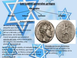 Los cuatro generales griegos
Tolomeo Seleuco Lysimaco antipater
De uno de ellos salió un cuerno
pequeño que creció
extremadamente en las direcciones
del sur y del este, y en las
direcciones de la Gloria.
Creció tan grande que alcanzó el
ejército del cielo, echó a tierra parte
del ejército y las estrellas, y los
pisoteó. Daniel 8:9-10
Alejandro
Antíoco Epífanes
De esa raíz salió un retoño, el malvado Antíoco
Epífanes, hijo del rey Antíoco, que había
estado como rehén en Roma y empezó a reinar el
año ciento treinta y siete de la dominación Griega
1 macabeos 1:10
Moneda con la cara de Antíoco
Razon por la cual se regala a los
niños dulces como monedas sin la
cara de antioco.
 