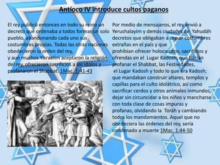 Antíoco IV introduce cultos paganos
El rey publicó entonces en todo su reino un
decreto que ordenaba a todos formar un solo
pueblo, abandonando cada uno sus
costumbres propias. Todas las otras naciones
obedecieron la orden del rey,
y aun muchos Yisraelim aceptaron la religión
del rey, ofrecieron sacrificios a los ídolos y
profanaron el Shabbat. 1Mac. 1:41-43
Por medio de mensajeros, el rey envió a
Yerushalayim y demás ciudades de Yahudáh
decretos que obligaban a seguir costumbres
extrañas en el país y que
prohibían ofrecer holocaustos, sacrificios y
ofrendas en el Lugar Kadosh, que hacían
profanar el Shabbat, las Festividades,
el Lugar Kadosh y todo lo que era Kadosh;
que mandaban construir altares, templos y
capillas para el culto idolátrico, así como
sacrificar cerdos y otros animales inmundos,
dejar sin circuncidar a los niños y mancharse
con toda clase de cosas impuras y
profanas, olvidando la Toráh y cambiando
todos los mandamientos. Aquel que no
obedeciera las órdenes del rey, sería
condenado a muerte 1Mac. 1:44-50
 